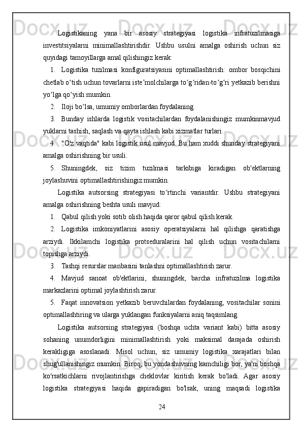 Logistikaning   yana   bir   asosiy   strategiyasi   logistika   infratuzilmasiga
investitsiyalarni   minimallashtirishdir.   Ushbu   usulni   amalga   oshirish   uchun   siz
quyidagi tamoyillarga amal qilishingiz kerak:
1. Logistika   tuzilmasi   konfiguratsiyasini   optimallashtirish:   ombor   bosqichini
chetlab o tish uchun tovarlarni iste molchilarga to g ridan-to g ri yetkazib berishniʻ ʼ ʻ ʻ ʻ ʻ
yo lga qo yish mumkin.	
ʻ ʻ
2. Iloji bo lsa, umumiy omborlardan foydalaning.	
ʻ
3. Bunday   ishlarda   logistik   vositachilardan   foydalanishingiz   mumkinmavjud
yuklarni tashish, saqlash va qayta ishlash kabi xizmatlar turlari.
4. "O'z vaqtida" kabi logistik usul mavjud. Bu ham xuddi shunday strategiyani
amalga oshirishning bir usuli.
5. Shuningdek,   siz   tizim   tuzilmasi   tarkibiga   kiradigan   ob'ektlarning
joylashuvini optimallashtirishingiz mumkin.
Logistika   autsorsing   strategiyasi   to rtinchi   variantdir.   Ushbu   strategiyani	
ʻ
amalga oshirishning beshta usuli mavjud:
1. Qabul qilish yoki sotib olish haqida qaror qabul qilish kerak.
2. Logistika   imkoniyatlarini   asosiy   operatsiyalarni   hal   qilishga   qaratishga
arziydi.   Ikkilamchi   logistika   protseduralarini   hal   qilish   uchun   vositachilarni
topishga arziydi.
3. Tashqi resurslar manbasini tanlashni optimallashtirish zarur.
4. Mavjud   sanoat   ob'ektlarini,   shuningdek,   barcha   infratuzilma   logistika
markazlarini optimal joylashtirish zarur.
5. Faqat   innovatsion   yetkazib   beruvchilardan   foydalaning,   vositachilar   sonini
optimallashtiring va ularga yuklangan funksiyalarni aniq taqsimlang.
Logistika   autsorsing   strategiyasi   (boshqa   uchta   variant   kabi)   bitta   asosiy
sohaning   unumdorligini   minimallashtirish   yoki   maksimal   darajada   oshirish
kerakligiga   asoslanadi.   Misol   uchun,   siz   umumiy   logistika   xarajatlari   bilan
shug'ullanishingiz mumkin. Biroq, bu yondashuvning kamchiligi bor, ya'ni boshqa
ko'rsatkichlarni   rivojlantirishga   cheklovlar   kiritish   kerak   bo'ladi.   Agar   asosiy
logistika   strategiyasi   haqida   gapiradigan   bo'lsak,   uning   maqsadi   logistika
24 