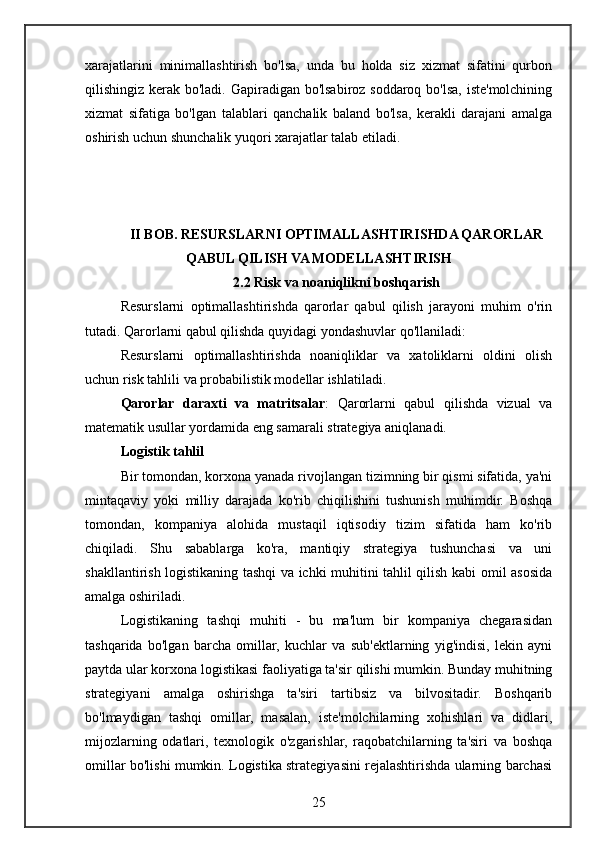 xarajatlarini   minimallashtirish   bo'lsa,   unda   bu   holda   siz   xizmat   sifatini   qurbon
qilishingiz kerak bo'ladi. Gapiradigan bo'lsabiroz soddaroq bo'lsa, iste'molchining
xizmat   sifatiga   bo'lgan   talablari   qanchalik   baland   bo'lsa,   kerakli   darajani   amalga
oshirish uchun shunchalik yuqori xarajatlar talab etiladi.
II BOB. RESURSLARNI OPTIMALLASHTIRISHDA QARORLAR
QABUL QILISH VA MODELLASHTIRISH
2.2 Risk va noaniqlikni boshqarish
Resurslarni   optimallashtirishda   qarorlar   qabul   qilish   jarayoni   muhim   o'rin
tutadi. Qarorlarni qabul qilishda quyidagi yondashuvlar qo'llaniladi:
Resurslarni   optimallashtirishda   noaniqliklar   va   xatoliklarni   oldini   olish
uchun risk tahlili va probabilistik modellar ishlatiladi.
Qarorlar   daraxti   va   matritsalar :   Qarorlarni   qabul   qilishda   vizual   va
matematik usullar yordamida eng samarali strategiya aniqlanadi.
Logistik tahlil
Bir tomondan, korxona yanada rivojlangan tizimning bir qismi sifatida, ya'ni
mintaqaviy   yoki   milliy   darajada   ko'rib   chiqilishini   tushunish   muhimdir.   Boshqa
tomondan,   kompaniya   alohida   mustaqil   iqtisodiy   tizim   sifatida   ham   ko'rib
chiqiladi.   Shu   sabablarga   ko'ra,   mantiqiy   strategiya   tushunchasi   va   uni
shakllantirish logistikaning tashqi va ichki muhitini tahlil qilish kabi omil asosida
amalga oshiriladi.
Logistikaning   tashqi   muhiti   -   bu   ma'lum   bir   kompaniya   chegarasidan
tashqarida   bo'lgan   barcha   omillar,   kuchlar   va   sub'ektlarning   yig'indisi,   lekin   ayni
paytda ular korxona logistikasi faoliyatiga ta'sir qilishi mumkin. Bunday muhitning
strategiyani   amalga   oshirishga   ta'siri   tartibsiz   va   bilvositadir.   Boshqarib
bo'lmaydigan   tashqi   omillar,   masalan,   iste'molchilarning   xohishlari   va   didlari,
mijozlarning   odatlari,   texnologik   o'zgarishlar,   raqobatchilarning   ta'siri   va   boshqa
omillar bo'lishi mumkin. Logistika strategiyasini rejalashtirishda ularning barchasi
25