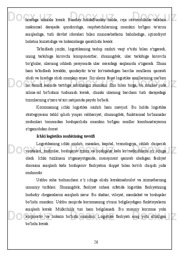hisobga   olinishi   kerak.   Bunday   holdaBunday   holda,   reja   iste'molchilar   talabini
maksimal   darajada   qondirishga,   raqobatchilarning   mumkin   bo'lgan   ta'sirini
aniqlashga,   turli   davlat   idoralari   bilan   munosabatlarni   baholashga,   iqtisodiyot
holatini kuzatishga va hokazolarga qaratilishi kerak.
Ta'kidlash   joizki,   logistikaning   tashqi   muhiti   vaqt   o'tishi   bilan   o'zgaradi,
uning   tarkibiga   kiruvchi   komponentlar,   shuningdek,   ular   tarkibiga   kiruvchi
bo'g'inlar,   ularning   ishlash   jarayonida   ular   orasidagi   saqlanishi   o'zgaradi.   Shuni
ham   ta'kidlash   kerakki,   qandaydir   ta'sir   ko'rsatadigan   barcha   omillarni   qamrab
olish va hisobga olish mumkin emas. Siz ularni faqat logistika omillarining ma'lum
bir   tasnifi   asosida   tartibga   solishingiz   mumkin.   Shu   bilan   birga,   bu   omillar   juda
xilma-xil   bo'lishini   tushunish   kerak,   chunki   ularning   barchasi   turli   darajadagi
tizimlarning o'zaro ta'siri natijasida paydo bo'ladi.
Korxonaning   ichki   logistika   muhiti   ham   mavjud.   Bu   holda   logistika
strategiyasini   tahlil   qilish   yuqori   rahbariyat,   shuningdek,   funktsional   bo'linmalar
xodimlari   tomonidan   boshqarilishi   mumkin   bo'lgan   omillar   kombinatsiyasini
o'rganishdan iborat.
Ichki logistika muhitining tavsifi
Logistikaning   ichki   muhiti,   masalan,   kapital,   texnologiya,   ishlab   chiqarish
vositalari, xodimlar, boshqaruv tizimi va boshqalar kabi ko'rsatkichlarni o'z ichiga
oladi.   Ichki   tuzilmani   o'rganayotganda,   menejment   qamrab   oladigan   faoliyat
doirasini   aniqlash   kabi   boshqaruv   faoliyatini   diqqat   bilan   ko'rib   chiqish   juda
muhimdir.
Ushbu   soha   tushunchasi   o z   ichiga   olishi   kerakmahsulot   va   xizmatlarningʻ
umumiy   toifalari.   Shuningdek,   faoliyat   sohasi   sifatida   logistika   faoliyatining
hududiy   chegaralarini   aniqlash   zarur.   Bu   shahar,   viloyat,   mamlakat   va   boshqalar
bo'lishi  mumkin. Ushbu  zanjirda  korxonaning o'rnini  belgilaydigan funktsiyalarni
aniqlash   kerak.   Mulkchilik   turi   ham   belgilanadi.   Bu   xususiy   korxona   yoki
korporativ   va   hokazo   bo'lishi   mumkin.   Logistika   faoliyati   aniq   yo'n   altirilgan
bo'lishi kerak.
26 