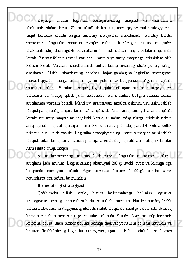Keyingi   qadam   logistika   boshqaruvining   maqsad   va   vazifalarini
shakllantirishdan   iborat.   Shuni   ta'kidlash   kerakki,   mantiqiy   xizmat   strategiyasida
faqat   korxona   oldida   turgan   umumiy   maqsadlar   shakllanadi.   Bunday   holda,
menejment   logistika   sohasini   rivojlantirishdan   ko'zlangan   asosiy   maqsadni
shakllantirishi,   shuningdek,   xizmatlarni   bajarish   uchun   aniq   vazifalarni   qo'yishi
kerak.   Bu   vazifalar   pirovard   natijada   umumiy   yakuniy   maqsadga   erishishga   olib
kelishi   kerak.   Vazifani   shakllantirish   butun   kompaniyaning   strategik   siyosatiga
asoslanadi.   Ushbu   shartlarning   barchasi   bajarilgandagina   logistika   strategiyasi
muvaffaqiyatli   amalga   oshirilmoqdami   yoki   muvaffaqiyatsiz   bo'lganmi,   aytish
mumkin   bo'ladi.   Bundan   tashqari,   ilgari   qabul   qilingan   barcha   strategiyalarni
baholash   va   tadqiq   qilish   juda   muhimdir.   Bu   mumkin   bo'lgan   muammolarni
aniqlashga yordam beradi. Mantiqiy strategiyani amalga oshirish usullarini ishlab
chiqishga   qaratilgan   qarorlarni   qabul   qilishda   bitta   aniq   tamoyilga   amal   qilish
kerak:   umumiy   maqsadlar   qo'yilishi   kerak,   shundan   so'ng   ularga   erishish   uchun
aniq   qarorlar   qabul   qilishga   o'tish   kerak.   Bunday   holda,   parallel   ketma-ketlik
printsipi usuli juda yaxshi. Logistika strategiyasining umumiy maqsadlarini ishlab
chiqish   bilan   bir   qatorda   umumiy   natijaga   erishishga   qaratilgan   oraliq   yechimlar
ham ishlab chiqilmoqda.
Butun   korxonaning   umumiy   boshqaruvida   logistika   menejmenti   o'rnini
aniqlash   juda   muhim.   Logistikaning   ahamiyati   hal   qiluvchi   ovoz   va   kuchga   ega
bo'lganda   namoyon   bo'ladi.   Agar   logistika   bo'limi   boshlig'i   barcha   zarur
resurslarga ega bo'lsa, bu mumkin.
Biznes birligi strategiyasi
Qo'shimcha   qilish   joizki,   biznes   bo'linmalariga   bo'linish   logistika
strategiyasini   amalga   oshirish   sifatida   ishlatilishi   mumkin.   Har   bir   bunday   birlik
uchun individual strategiyaning alohida ishlab chiqilishi amalga oshiriladi. Tarmoq
korxonasi   uchun   biznes   birligi,   masalan,   alohida   filialdir.  Agar   bu   ko'p   tarmoqli
korxona bo'lsa, unda biznes bo'limi boshqa faoliyat  yo'nalishi bo'lishi  mumkin va
hokazo.   Tashkilotning   logistika   strategiyasi,   agar   etarlicha   kichik   bo'lsa,   biznes
27 