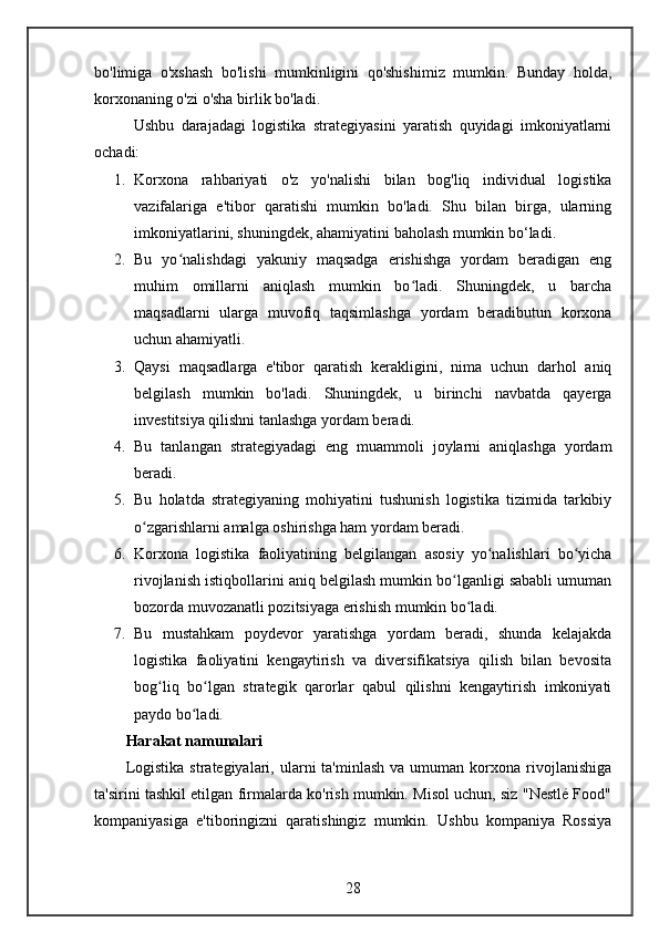 bo'limiga   o'xshash   bo'lishi   mumkinligini   qo'shishimiz   mumkin.   Bunday   holda,
korxonaning o'zi o'sha birlik bo'ladi.
Ushbu   darajadagi   logistika   strategiyasini   yaratish   quyidagi   imkoniyatlarni
ochadi:
1. Korxona   rahbariyati   o'z   yo'nalishi   bilan   bog'liq   individual   logistika
vazifalariga   e'tibor   qaratishi   mumkin   bo'ladi.   Shu   bilan   birga,   ularning
imkoniyatlarini, shuningdek, ahamiyatini baholash mumkin bo‘ladi.
2. Bu   yo nalishdagi   yakuniy   maqsadga   erishishga   yordam   beradigan   engʻ
muhim   omillarni   aniqlash   mumkin   bo ladi.   Shuningdek,   u   barcha	
ʻ
maqsadlarni   ularga   muvofiq   taqsimlashga   yordam   beradibutun   korxona
uchun ahamiyatli.
3. Qaysi   maqsadlarga   e'tibor   qaratish   kerakligini,   nima   uchun   darhol   aniq
belgilash   mumkin   bo'ladi.   Shuningdek,   u   birinchi   navbatda   qayerga
investitsiya qilishni tanlashga yordam beradi.
4. Bu   tanlangan   strategiyadagi   eng   muammoli   joylarni   aniqlashga   yordam
beradi.
5. Bu   holatda   strategiyaning   mohiyatini   tushunish   logistika   tizimida   tarkibiy
o zgarishlarni amalga oshirishga ham yordam beradi.	
ʻ
6. Korxona   logistika   faoliyatining   belgilangan   asosiy   yo nalishlari   bo yicha	
ʻ ʻ
rivojlanish istiqbollarini aniq belgilash mumkin bo lganligi sababli umuman	
ʻ
bozorda muvozanatli pozitsiyaga erishish mumkin bo ladi.	
ʻ
7. Bu   mustahkam   poydevor   yaratishga   yordam   beradi,   shunda   kelajakda
logistika   faoliyatini   kengaytirish   va   diversifikatsiya   qilish   bilan   bevosita
bog liq   bo lgan   strategik   qarorlar   qabul   qilishni   kengaytirish   imkoniyati	
ʻ ʻ
paydo bo ladi.	
ʻ
Harakat namunalari
Logistika   strategiyalari,  ularni  ta'minlash   va  umuman  korxona  rivojlanishiga
ta'sirini tashkil etilgan firmalarda ko'rish mumkin. Misol uchun, siz "Nestlé Food"
kompaniyasiga   e'tiboringizni   qaratishingiz   mumkin.   Ushbu   kompaniya   Rossiya
28 