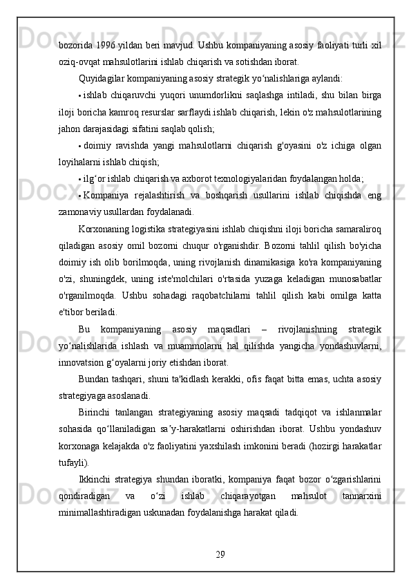 bozorida 1996 yildan beri mavjud. Ushbu kompaniyaning asosiy faoliyati turli xil
oziq-ovqat mahsulotlarini ishlab chiqarish va sotishdan iborat.
Quyidagilar kompaniyaning asosiy strategik yo nalishlariga aylandi:ʻ
 ishlab   chiqaruvchi   yuqori   unumdorlikni   saqlashga   intiladi,   shu   bilan   birga
iloji boricha kamroq resurslar sarflaydi.ishlab chiqarish, lekin o'z mahsulotlarining
jahon darajasidagi sifatini saqlab qolish;
 doimiy   ravishda   yangi   mahsulotlarni   chiqarish   g'oyasini   o'z   ichiga   olgan
loyihalarni ishlab chiqish;
 ilg or ishlab chiqarish va axborot texnologiyalaridan foydalangan holda;	
ʻ
 Kompaniya   rejalashtirish   va   boshqarish   usullarini   ishlab   chiqishda   eng
zamonaviy usullardan foydalanadi.
Korxonaning logistika strategiyasini ishlab chiqishni iloji boricha samaraliroq
qiladigan   asosiy   omil   bozorni   chuqur   o'rganishdir.   Bozorni   tahlil   qilish   bo'yicha
doimiy   ish   olib   borilmoqda,   uning   rivojlanish   dinamikasiga   ko'ra   kompaniyaning
o'zi,   shuningdek,   uning   iste'molchilari   o'rtasida   yuzaga   keladigan   munosabatlar
o'rganilmoqda.   Ushbu   sohadagi   raqobatchilarni   tahlil   qilish   kabi   omilga   katta
e'tibor beriladi.
Bu   kompaniyaning   asosiy   maqsadlari   –   rivojlanishning   strategik
yo nalishlarida   ishlash   va   muammolarni   hal   qilishda   yangicha   yondashuvlarni,	
ʻ
innovatsion g oyalarni joriy etishdan iborat.	
ʻ
Bundan tashqari, shuni ta'kidlash kerakki, ofis faqat  bitta emas, uchta asosiy
strategiyaga asoslanadi.
Birinchi   tanlangan   strategiyaning   asosiy   maqsadi   tadqiqot   va   ishlanmalar
sohasida   qo llaniladigan   sa y-harakatlarni   oshirishdan   iborat.   Ushbu   yondashuv
ʻ ʼ
korxonaga kelajakda o'z faoliyatini yaxshilash imkonini beradi (hozirgi harakatlar
tufayli).
Ikkinchi   strategiya   shundan   iboratki,   kompaniya   faqat   bozor   o zgarishlarini	
ʻ
qondiradigan   va   o zi   ishlab   chiqarayotgan   mahsulot   tannarxini	
ʻ
minimallashtiradigan uskunadan foydalanishga harakat qiladi.
29 