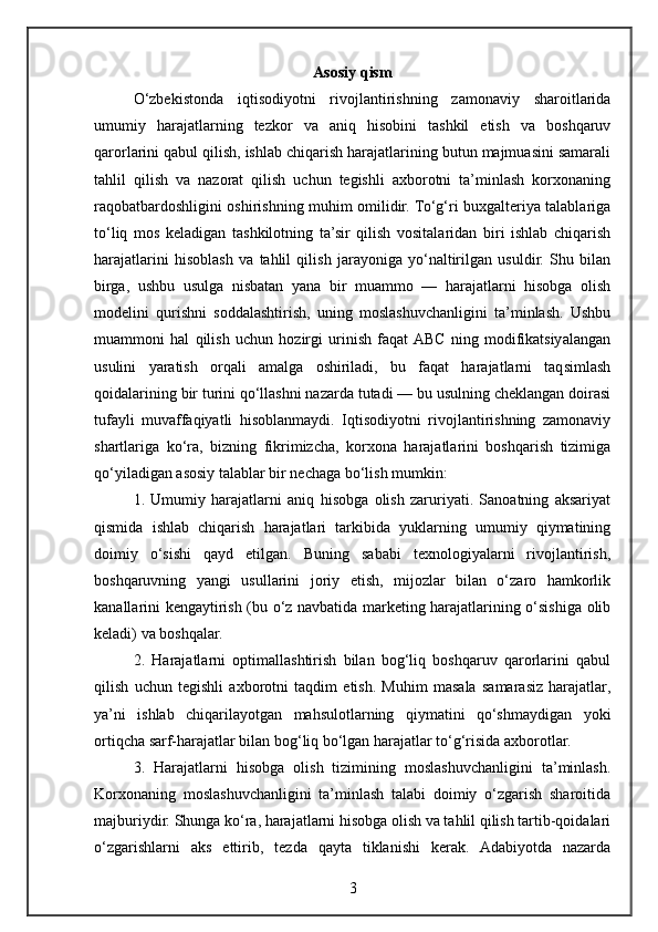 Asosiy qism
O‘zbekistonda   iqtisodiyotni   rivojlantirishning   zamonaviy   sharoitlarida
umumiy   harajatlarning   tezkor   va   aniq   hisobini   tashkil   etish   va   boshqaruv
qarorlarini qabul qilish, ishlab chiqarish harajatlarining butun majmuasini samarali
tahlil   qilish   va   nazorat   qilish   uchun   tegishli   axborotni   ta’minlash   korxonaning
raqobatbardoshligini oshirishning muhim omilidir. To‘g‘ri buxgalteriya talablariga
to‘liq   mos   keladigan   tashkilotning   ta’sir   qilish   vositalaridan   biri   ishlab   chiqarish
harajatlarini   hisoblash   va   tahlil   qilish   jarayoniga   yo‘naltirilgan   usuldir.   Shu   bilan
birga,   ushbu   usulga   nisbatan   yana   bir   muammo   —   harajatlarni   hisobga   olish
modelini   qurishni   soddalashtirish,   uning   moslashuvchanligini   ta’minlash.   Ushbu
muammoni   hal   qilish   uchun   hozirgi   urinish   faqat  ABC   ning   modifikatsiyalangan
usulini   yaratish   orqali   amalga   oshiriladi,   bu   faqat   harajatlarni   taqsimlash
qoidalarining bir turini qo‘llashni nazarda tutadi — bu usulning cheklangan doirasi
tufayli   muvaffaqiyatli   hisoblanmaydi.   Iqtisodiyotni   rivojlantirishning   zamonaviy
shartlariga   ko‘ra,   bizning   fikrimizcha,   korxona   harajatlarini   boshqarish   tizimiga
qo‘yiladigan asosiy talablar bir nechaga bo‘lish mumkin:
1.   Umumiy   harajatlarni   aniq   hisobga   olish   zaruriyati.   Sanoatning   aksariyat
qismida   ishlab   chiqarish   harajatlari   tarkibida   yuklarning   umumiy   qiymatining
doimiy   o‘sishi   qayd   etilgan.   Buning   sababi   texnologiyalarni   rivojlantirish,
boshqaruvning   yangi   usullarini   joriy   etish,   mijozlar   bilan   o‘zaro   hamkorlik
kanallarini kengaytirish (bu o‘z navbatida marketing harajatlarining o‘sishiga olib
keladi) va boshqalar.
2.   Harajatlarni   optimallashtirish   bilan   bog‘liq   boshqaruv   qarorlarini   qabul
qilish   uchun   tegishli   axborotni   taqdim   etish.   Muhim   masala   samarasiz   harajatlar,
ya’ni   ishlab   chiqarilayotgan   mahsulotlarning   qiymatini   qo‘shmaydigan   yoki
ortiqcha sarf-harajatlar bilan bog‘liq bo‘lgan harajatlar to‘g‘risida axborotlar.
3.   Harajatlarni   hisobga   olish   tizimining   moslashuvchanligini   ta’minlash.
Korxonaning   moslashuvchanligini   ta’minlash   talabi   doimiy   o‘zgarish   sharoitida
majburiydir. Shunga ko‘ra, harajatlarni hisobga olish va tahlil qilish tartib-qoidalari
o‘zgarishlarni   aks   ettirib,   tezda   qayta   tiklanishi   kerak.   Adabiyotda   nazarda
3