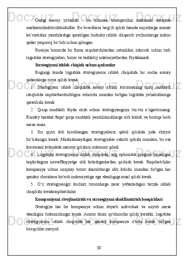 Oxirgi   asosiy   yo'nalish   -   bu   biznesni   boshqarishni   maksimal   darajada
markazsizlashtirishhududlar. Bu brendlarni targ‘ib qilish hamda mijozlarga xizmat
ko‘rsatishni  yaxshilashga qaratilgan hududiy ishlab chiqarish yechimlariga imkon
qadar yaqinroq bo‘lish uchun qilingan.
Rossiya   bozorida   bu   firma   raqobatchilardan   ustunlikni   oshirish   uchun   turli
logistika strategiyalari, bozor va tashkiliy imkoniyatlardan foydalanadi.
Strategiyani ishlab chiqish uchun qadamlar
Bugungi   kunda   logistika   strategiyasini   ishlab   chiqishda   bir   necha   asosiy
qadamlarga rioya qilish kerak:
1. Strategiyani   ishlab   chiqishda   asosiy   e'tibor   korxonaning   uzoq   muddatli
istiqbolda   raqobatbardoshligini   oshirishi   mumkin   bo'lgan   logistika   yo'nalishlariga
qaratilishi kerak.
2. Qisqa   muddatli   foyda   olish   uchun   strategiyangizni   tez-tez   o zgartirmang.ʻ
Bunday harakat faqat qisqa muddatli yaxshilanishlarga olib keladi va boshqa hech
narsa emas.
3. Siz   qiyin   deb   hisoblangan   strategiyalarni   qabul   qilishda   juda   ehtiyot
bo lishingiz kerak. Moslashmaydigan strategiyalar eskirib qolishi mumkin, bu esa	
ʻ
korxonani kelajakda manevr qilishini imkonsiz qiladi.
4. Logistika  strategiyasini  ishlab  chiqishda,  eng optimistik  prognoz  bajarilgan
taqdirdagina   muvaffaqiyatga   olib   keladiganlardan   qochish   kerak.   Raqobatchilar
kompaniya   uchun   noqulay   bozor   sharoitlariga   olib   kelishi   mumkin   bo'lgan   har
qanday choralarni ko'rish imkoniyatiga ega ekanligiga amal qilish kerak.
5. O z   strategiyangiz   kuchsiz   tomonlarga   zarar   yetkazadigan   tarzda   ishlab	
ʻ
chiqilishi kerakraqobatchilar.
Kompaniyani rivojlantirish va strategiyani shakllantirish bosqichlari
Strategiya   har   bir   kompaniya   uchun   deyarli   individual   va   noyob   narsa
ekanligini tushunishingiz kerak. Ammo shuni  qo'shimcha qilish kerakki, logistika
strategiyasini   ishlab   chiqishda   har   qanday   kompaniya   o'tishi   kerak   bo'lgan
bosqichlar mavjud.
30 