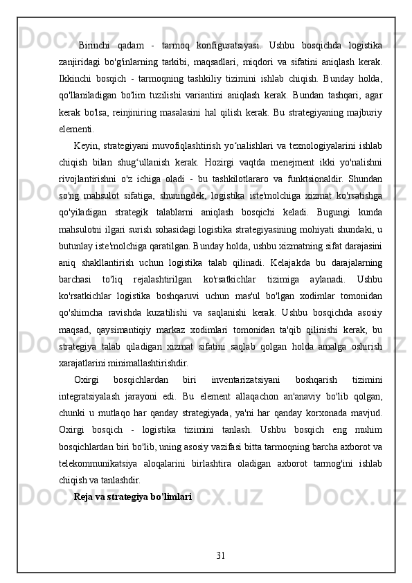 Birinchi   qadam   -   tarmoq   konfiguratsiyasi.   Ushbu   bosqichda   logistika
zanjiridagi   bo'g'inlarning   tarkibi,   maqsadlari,   miqdori   va   sifatini   aniqlash   kerak.
Ikkinchi   bosqich   -   tarmoqning   tashkiliy   tizimini   ishlab   chiqish.   Bunday   holda,
qo'llaniladigan   bo'lim   tuzilishi   variantini   aniqlash   kerak.   Bundan   tashqari,   agar
kerak   bo'lsa,   reinjiniring   masalasini   hal   qilish   kerak.   Bu   strategiyaning   majburiy
elementi.
Keyin,   strategiyani   muvofiqlashtirish   yo nalishlari   va   texnologiyalarini   ishlabʻ
chiqish   bilan   shug ullanish   kerak.   Hozirgi   vaqtda   menejment   ikki   yo'nalishni	
ʻ
rivojlantirishni   o'z   ichiga   oladi   -   bu   tashkilotlararo   va   funktsionaldir.   Shundan
so'ng   mahsulot   sifatiga,   shuningdek,   logistika   iste'molchiga   xizmat   ko'rsatishga
qo'yiladigan   strategik   talablarni   aniqlash   bosqichi   keladi.   Bugungi   kunda
mahsulotni ilgari surish sohasidagi logistika strategiyasining mohiyati shundaki, u
butunlay iste'molchiga qaratilgan. Bunday holda, ushbu xizmatning sifat darajasini
aniq   shakllantirish   uchun   logistika   talab   qilinadi.   Kelajakda   bu   darajalarning
barchasi   to'liq   rejalashtirilgan   ko'rsatkichlar   tizimiga   aylanadi.   Ushbu
ko'rsatkichlar   logistika   boshqaruvi   uchun   mas'ul   bo'lgan   xodimlar   tomonidan
qo'shimcha   ravishda   kuzatilishi   va   saqlanishi   kerak.   Ushbu   bosqichda   asosiy
maqsad,   qaysimantiqiy   markaz   xodimlari   tomonidan   ta'qib   qilinishi   kerak,   bu
strategiya   talab   qiladigan   xizmat   sifatini   saqlab   qolgan   holda   amalga   oshirish
xarajatlarini minimallashtirishdir.
Oxirgi   bosqichlardan   biri   inventarizatsiyani   boshqarish   tizimini
integratsiyalash   jarayoni   edi.   Bu   element   allaqachon   an'anaviy   bo'lib   qolgan,
chunki   u   mutlaqo   har   qanday   strategiyada,   ya'ni   har   qanday   korxonada   mavjud.
Oxirgi   bosqich   -   logistika   tizimini   tanlash.   Ushbu   bosqich   eng   muhim
bosqichlardan biri bo'lib, uning asosiy vazifasi bitta tarmoqning barcha axborot va
telekommunikatsiya   aloqalarini   birlashtira   oladigan   axborot   tarmog'ini   ishlab
chiqish va tanlashdir.
Reja va strategiya bo'limlari
31 
