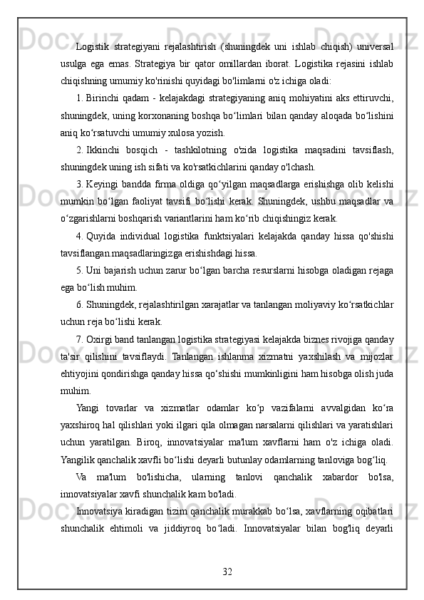 Logistik   strategiyani   rejalashtirish   (shuningdek   uni   ishlab   chiqish)   universal
usulga   ega   emas.   Strategiya   bir   qator   omillardan   iborat.   Logistika   rejasini   ishlab
chiqishning umumiy ko'rinishi quyidagi bo'limlarni o'z ichiga oladi:
1. Birinchi  qadam  -  kelajakdagi  strategiyaning aniq mohiyatini  aks  ettiruvchi,
shuningdek, uning korxonaning boshqa bo limlari bilan qanday aloqada bo lishiniʻ ʻ
aniq ko rsatuvchi umumiy xulosa yozish.	
ʻ
2. Ikkinchi   bosqich   -   tashkilotning   o'zida   logistika   maqsadini   tavsiflash,
shuningdek uning ish sifati va ko'rsatkichlarini qanday o'lchash.
3. Keyingi   bandda   firma   oldiga   qo yilgan   maqsadlarga   erishishga   olib   kelishi	
ʻ
mumkin   bo lgan   faoliyat   tavsifi   bo lishi   kerak.   Shuningdek,   ushbu   maqsadlar   va	
ʻ ʻ
o zgarishlarni boshqarish variantlarini ham ko rib chiqishingiz kerak.	
ʻ ʻ
4. Quyida   individual   logistika   funktsiyalari   kelajakda   qanday   hissa   qo'shishi
tavsiflangan.maqsadlaringizga erishishdagi hissa.
5. Uni bajarish uchun zarur bo lgan barcha resurslarni hisobga oladigan rejaga	
ʻ
ega bo lish muhim.	
ʻ
6. Shuningdek, rejalashtirilgan xarajatlar va tanlangan moliyaviy ko rsatkichlar	
ʻ
uchun reja bo lishi kerak.	
ʻ
7. Oxirgi band tanlangan logistika strategiyasi kelajakda biznes rivojiga qanday
ta'sir   qilishini   tavsiflaydi.   Tanlangan   ishlanma   xizmatni   yaxshilash   va   mijozlar
ehtiyojini qondirishga qanday hissa qo‘shishi mumkinligini ham hisobga olish juda
muhim.
Yangi   tovarlar   va   xizmatlar   odamlar   ko p   vazifalarni   avvalgidan   ko ra	
ʻ ʻ
yaxshiroq hal qilishlari yoki ilgari qila olmagan narsalarni qilishlari va yaratishlari
uchun   yaratilgan.   Biroq,   innovatsiyalar   ma'lum   xavflarni   ham   o'z   ichiga   oladi.
Yangilik qanchalik xavfli bo lishi deyarli butunlay odamlarning tanloviga bog liq.	
ʻ ʻ
Va   ma'lum   bo'lishicha,   ularning   tanlovi   qanchalik   xabardor   bo'lsa,
innovatsiyalar xavfi shunchalik kam bo'ladi.
Innovatsiya kiradigan tizim qanchalik murakkab bo lsa, xavflarning oqibatlari	
ʻ
shunchalik   ehtimoli   va   jiddiyroq   bo ladi.   Innovatsiyalar   bilan   bog'liq   deyarli	
ʻ
32 