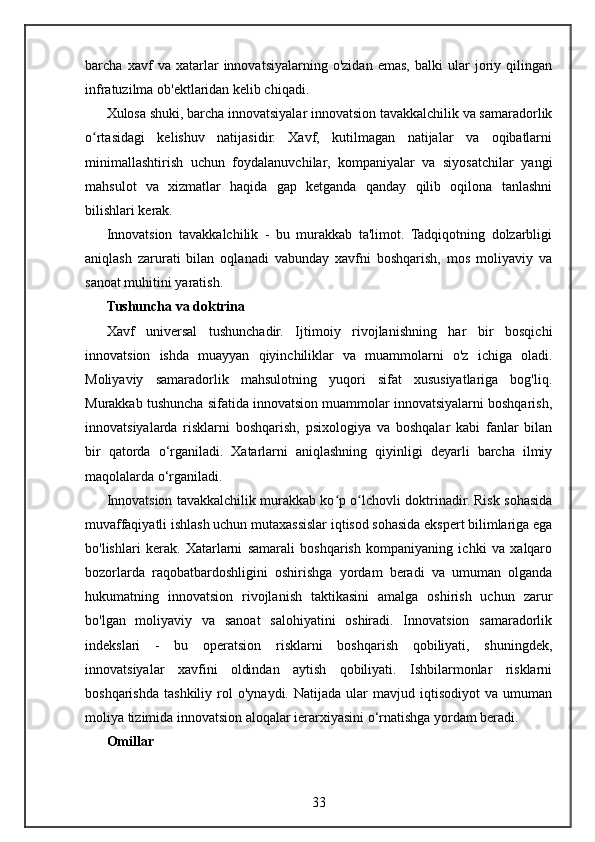 barcha   xavf   va   xatarlar   innovatsiyalarning   o'zidan   emas,   balki   ular   joriy   qilingan
infratuzilma ob'ektlaridan kelib chiqadi.
Xulosa shuki, barcha innovatsiyalar innovatsion tavakkalchilik va samaradorlik
o rtasidagi   kelishuv   natijasidir.   Xavf,   kutilmagan   natijalar   va   oqibatlarniʻ
minimallashtirish   uchun   foydalanuvchilar,   kompaniyalar   va   siyosatchilar   yangi
mahsulot   va   xizmatlar   haqida   gap   ketganda   qanday   qilib   oqilona   tanlashni
bilishlari kerak.
Innovatsion   tavakkalchilik   -   bu   murakkab   ta'limot.   Tadqiqotning   dolzarbligi
aniqlash   zarurati   bilan   oqlanadi   vabunday   xavfni   boshqarish,   mos   moliyaviy   va
sanoat muhitini yaratish.
Tushuncha va doktrina
Xavf   universal   tushunchadir.   Ijtimoiy   rivojlanishning   har   bir   bosqichi
innovatsion   ishda   muayyan   qiyinchiliklar   va   muammolarni   o'z   ichiga   oladi.
Moliyaviy   samaradorlik   mahsulotning   yuqori   sifat   xususiyatlariga   bog'liq.
Murakkab tushuncha sifatida innovatsion muammolar innovatsiyalarni boshqarish,
innovatsiyalarda   risklarni   boshqarish,   psixologiya   va   boshqalar   kabi   fanlar   bilan
bir   qatorda   o‘rganiladi.   Xatarlarni   aniqlashning   qiyinligi   deyarli   barcha   ilmiy
maqolalarda o‘rganiladi.
Innovatsion tavakkalchilik murakkab ko p o lchovli doktrinadir. Risk sohasida	
ʻ ʻ
muvaffaqiyatli ishlash uchun mutaxassislar iqtisod sohasida ekspert bilimlariga ega
bo'lishlari   kerak.   Xatarlarni   samarali   boshqarish   kompaniyaning   ichki   va   xalqaro
bozorlarda   raqobatbardoshligini   oshirishga   yordam   beradi   va   umuman   olganda
hukumatning   innovatsion   rivojlanish   taktikasini   amalga   oshirish   uchun   zarur
bo'lgan   moliyaviy   va   sanoat   salohiyatini   oshiradi.   Innovatsion   samaradorlik
indekslari   -   bu   operatsion   risklarni   boshqarish   qobiliyati,   shuningdek,
innovatsiyalar   xavfini   oldindan   aytish   qobiliyati.   Ishbilarmonlar   risklarni
boshqarishda   tashkiliy   rol   o'ynaydi.   Natijada   ular   mavjud  iqtisodiyot   va   umuman
moliya tizimida innovatsion aloqalar ierarxiyasini o‘rnatishga yordam beradi.
Omillar
33 