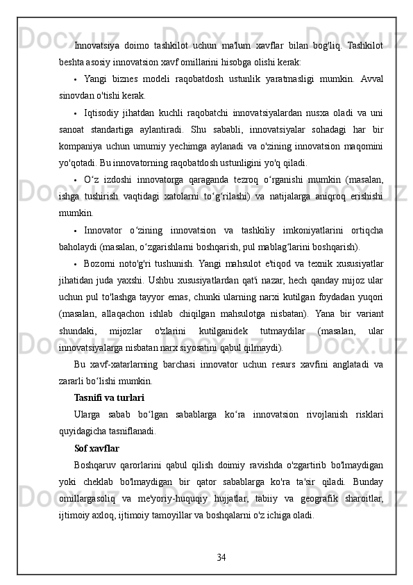 Innovatsiya   doimo   tashkilot   uchun   ma'lum   xavflar   bilan   bog'liq.   Tashkilot
beshta asosiy innovatsion xavf omillarini hisobga olishi kerak:
 Yangi   biznes   modeli   raqobatdosh   ustunlik   yaratmasligi   mumkin.   Avval
sinovdan o'tishi kerak.
 Iqtisodiy   jihatdan   kuchli   raqobatchi   innovatsiyalardan   nusxa   oladi   va   uni
sanoat   standartiga   aylantiradi.   Shu   sababli,   innovatsiyalar   sohadagi   har   bir
kompaniya   uchun   umumiy   yechimga   aylanadi   va   o'zining   innovatsion   maqomini
yo'qotadi.  Bu innovatorning raqobatdosh ustunligini yo'q qiladi.
 O z   izdoshi   innovatorga   qaraganda   tezroq   o rganishi   mumkin   (masalan,ʻ ʻ
ishga   tushirish   vaqtidagi   xatolarni   to g rilashi)   va   natijalarga   aniqroq   erishishi	
ʻ ʻ
mumkin.
 Innovator   o zining   innovatsion   va   tashkiliy   imkoniyatlarini   ortiqcha	
ʻ
baholaydi (masalan, o zgarishlarni boshqarish, pul mablag larini boshqarish).	
ʻ ʻ
 Bozorni   noto'g'ri   tushunish.  Yangi   mahsulot   e'tiqod   va   texnik   xususiyatlar
jihatidan   juda   yaxshi.   Ushbu   xususiyatlardan   qat'i   nazar,   hech   qanday   mijoz   ular
uchun  pul   to'lashga   tayyor  emas,  chunki  ularning  narxi   kutilgan  foydadan  yuqori
(masalan,   allaqachon   ishlab   chiqilgan   mahsulotga   nisbatan).   Yana   bir   variant
shundaki,   mijozlar   o'zlarini   kutilganidek   tutmaydilar   (masalan,   ular
innovatsiyalarga nisbatan narx siyosatini qabul qilmaydi).
Bu   xavf-xatarlarning   barchasi   innovator   uchun   resurs   xavfini   anglatadi   va
zararli bo lishi mumkin.	
ʻ
Tasnifi va turlari
Ularga   sabab   bo lgan   sabablarga   ko ra   innovatsion   rivojlanish   risklari	
ʻ ʻ
quyidagicha tasniflanadi.
Sof xavflar
Boshqaruv   qarorlarini   qabul   qilish   doimiy   ravishda   o'zgartirib   bo'lmaydigan
yoki   cheklab   bo'lmaydigan   bir   qator   sabablarga   ko'ra   ta'sir   qiladi.   Bunday
omillargasoliq   va   me'yoriy-huquqiy   hujjatlar,   tabiiy   va   geografik   sharoitlar,
ijtimoiy axloq, ijtimoiy tamoyillar va boshqalarni o'z ichiga oladi.
34 