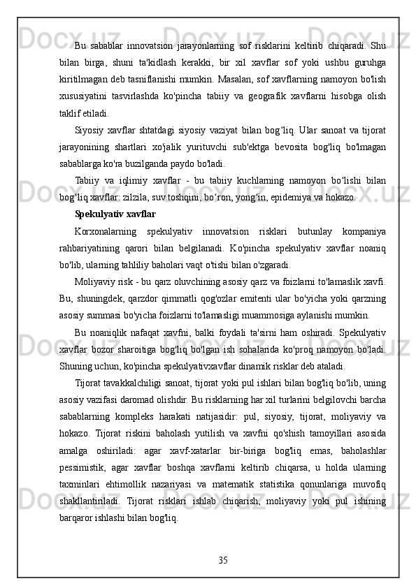 Bu   sabablar   innovatsion   jarayonlarning   sof   risklarini   keltirib   chiqaradi.   Shu
bilan   birga,   shuni   ta'kidlash   kerakki,   bir   xil   xavflar   sof   yoki   ushbu   guruhga
kiritilmagan deb tasniflanishi  mumkin. Masalan, sof xavflarning namoyon bo'lish
xususiyatini   tasvirlashda   ko'pincha   tabiiy   va   geografik   xavflarni   hisobga   olish
taklif etiladi.
Siyosiy   xavflar   shtatdagi   siyosiy   vaziyat   bilan   bog liq.   Ular   sanoat   va   tijoratʻ
jarayonining   shartlari   xo'jalik   yurituvchi   sub'ektga   bevosita   bog'liq   bo'lmagan
sabablarga ko'ra buzilganda paydo bo'ladi.
Tabiiy   va   iqlimiy   xavflar   -   bu   tabiiy   kuchlarning   namoyon   bo lishi   bilan	
ʻ
bog liq xavflar: zilzila, suv toshqini, bo ron, yong in, epidemiya va hokazo.	
ʻ ʻ ʻ
Spekulyativ xavflar
Korxonalarning   spekulyativ   innovatsion   risklari   butunlay   kompaniya
rahbariyatining   qarori   bilan   belgilanadi.   Ko'pincha   spekulyativ   xavflar   noaniq
bo'lib, ularning tahliliy baholari vaqt o'tishi bilan o'zgaradi.
Moliyaviy risk - bu qarz oluvchining asosiy qarz va foizlarni to'lamaslik xavfi.
Bu,   shuningdek,   qarzdor   qimmatli   qog'ozlar   emitenti   ular   bo'yicha   yoki   qarzning
asosiy summasi bo'yicha foizlarni to'lamasligi muammosiga aylanishi mumkin.
Bu   noaniqlik   nafaqat   xavfni,   balki   foydali   ta'sirni   ham   oshiradi.   Spekulyativ
xavflar   bozor   sharoitiga   bog'liq   bo'lgan   ish   sohalarida   ko'proq   namoyon   bo'ladi.
Shuning uchun, ko'pincha spekulyativxavflar dinamik risklar deb ataladi.
Tijorat tavakkalchiligi sanoat, tijorat yoki pul ishlari bilan bog'liq bo'lib, uning
asosiy vazifasi daromad olishdir. Bu risklarning har xil turlarini belgilovchi barcha
sabablarning   kompleks   harakati   natijasidir:   pul,   siyosiy,   tijorat,   moliyaviy   va
hokazo.   Tijorat   riskini   baholash   yutilish   va   xavfni   qo'shish   tamoyillari   asosida
amalga   oshiriladi:   agar   xavf-xatarlar   bir-biriga   bog'liq   emas,   baholashlar
pessimistik,   agar   xavflar   boshqa   xavflarni   keltirib   chiqarsa,   u   holda   ularning
taxminlari   ehtimollik   nazariyasi   va   matematik   statistika   qonunlariga   muvofiq
shakllantiriladi.   Tijorat   risklari   ishlab   chiqarish,   moliyaviy   yoki   pul   ishining
barqaror ishlashi bilan bog'liq.
35 