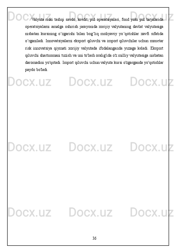 Valyuta  riski  tashqi  savdo,  kredit, pul  operatsiyalari, fond yoki  pul  birjalarida
operatsiyalarni   amalga   oshirish   jarayonida   xorijiy   valyutaning   davlat   valyutasiga
nisbatan   kursining   o zgarishi   bilan   bog liq   moliyaviy   yo qotishlar   xavfi   sifatidaʻ ʻ ʻ
o rganiladi. Innovatsiyalarni eksport qiluvchi va import qiluvchilar uchun monetar	
ʻ
risk   innovatsiya   qiymati   xorijiy   valyutada   ifodalanganda   yuzaga   keladi.   Eksport
qiluvchi shartnomani tuzish va uni to'lash oralig'ida o'z milliy valyutasiga nisbatan
daromadini yo'qotadi.  Import qiluvchi uchun valyuta kursi o'zgarganda yo'qotishlar
paydo bo'ladi.
36 
