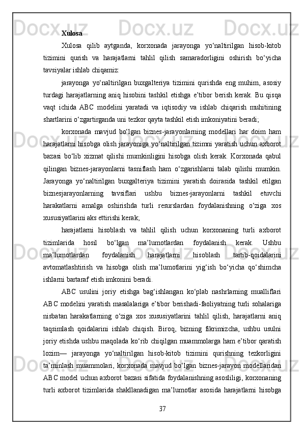Xulosa
Xulosa   qilib   aytganda,   korxonada   jarayonga   yo‘naltirilgan   hisob-kitob
tizimini   qurish   va   harajatlarni   tahlil   qilish   samaradorligini   oshirish   bo‘yicha
tavsiyalar ishlab chiqamiz:
jarayonga   yo‘naltirilgan   buxgalteriya   tizimini   qurishda   eng   muhim,   asosiy
turdagi   harajatlarning   aniq   hisobini   tashkil   etishga   e’tibor   berish   kerak.   Bu   qisqa
vaqt   ichida  ABC   modelini   yaratadi   va   iqtisodiy   va   ishlab   chiqarish   muhitining
shartlarini o‘zgartirganda uni tezkor qayta tashkil etish imkoniyatini beradi;
korxonada   mavjud   bo‘lgan   biznes-jarayonlarning   modellari   har   doim   ham
harajatlarni hisobga olish jarayoniga yo‘naltirilgan tizimni yaratish uchun axborot
bazasi   bo‘lib   xizmat   qilishi   mumkinligini   hisobga   olish   kerak.   Korxonada   qabul
qilingan   biznes-jarayonlarni   tasniflash   ham   o‘zgarishlarni   talab   qilishi   mumkin.
Jarayonga   yo‘naltirilgan   buxgalteriya   tizimini   yaratish   doirasida   tashkil   etilgan
biznesjarayonlarning   tavsiflari   ushbu   biznes-jarayonlarni   tashkil   etuvchi
harakatlarni   amalga   oshirishda   turli   resurslardan   foydalanishning   o‘ziga   xos
xususiyatlarini aks ettirishi kerak;
harajatlarni   hisoblash   va   tahlil   qilish   uchun   korxonaning   turli   axborot
tizimlarida   hosil   bo‘lgan   ma’lumotlardan   foydalanish   kerak.   Ushbu
ma’lumotlardan   foydalanish   harajatlarni   hisoblash   tartib-qoidalarini
avtomatlashtirish   va   hisobga   olish   ma’lumotlarini   yig‘ish   bo‘yicha   qo‘shimcha
ishlarni bartaraf etish imkonini beradi.
ABC   usulini   joriy   etishga   bag‘ishlangan   ko‘plab   nashrlarning   mualliflari
ABC modelini yaratish masalalariga e’tibor berishadi-faoliyatning turli sohalariga
nisbatan   harakatlarning   o‘ziga   xos   xususiyatlarini   tahlil   qilish,   harajatlarni   aniq
taqsimlash   qoidalarini   ishlab   chiqish.   Biroq,   bizning   fikrimizcha,   ushbu   usulni
joriy etishda ushbu maqolada ko‘rib chiqilgan muammolarga ham e’tibor qaratish
lozim—   jarayonga   yo‘naltirilgan   hisob-kitob   tizimini   qurishning   tezkorligini
ta’minlash   muammolari,   korxonada   mavjud   bo‘lgan   biznes-jarayon   modellaridan
ABC model uchun axborot bazasi sifatida foydalanishning asosliligi, korxonaning
turli   axborot   tizimlarida   shakllanadigan   ma’lumotlar   asosida   harajatlarni   hisobga
37 