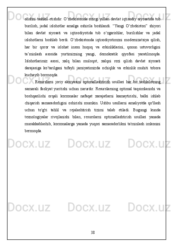 olishni tashkil etishdir. O zbekistonda oxirgi yillari davlat iqtisodiy siyosatida tubʻ
burilish,   jadal   islohotlar   amalga   oshirila   boshlandi.   “Yangi   O zbekiston”   shiyori	
ʻ
bilan   davlat   siyosati   va   iqtisodiyotida   tub   o zgarishlar,   burilishlar   va   jadal	
ʻ
islohotlarni   boshlab   berdi.   O zbekistonda   iqtisodiyotimzni   modernizatsiya   qilish,	
ʻ
har   bir   qoror   va   islohat   inson   huquq   va   erkinliklarini,   qonun   ustuvorligini
ta minlash   asosida   yurtimizning   yangi,   demokratik   qiyofasi   yaratilmoqda.	
ʼ
Islohotlarimiz   asosi,   xalq   bilan   muloqot,   xalqni   rozi   qilish   davlat   siyosati
darajasiga   ko tarilgani   tufayli   jamiyatimizda   ochiqlik   va   erkinlik   muhiti   tobora	
ʻ
kuchayib bormoqda.
Resurslarni   joriy   aksiyasini   optimallashtirish   usullari   har   bir   tashkilotning
samarali   faoliyat   yuritishi   uchun   zarurdir.   Resurslarning   optimal   taqsimlanishi   va
boshqarilishi   orqali   korxonalar   nafaqat   xarajatlarni   kamaytirishi,   balki   ishlab
chiqarish   samaradorligini   oshirishi   mumkin.   Ushbu   usullarni   amaliyotda   qo'llash
uchun   to'g'ri   tahlil   va   rejalashtirish   tizimi   talab   etiladi.   Bugungi   kunda
texnologiyalar   rivojlanishi   bilan,   resurslarni   optimallashtirish   usullari   yanada
murakkablashib,   korxonalarga   yanada   yuqori   samaradorlikni   ta'minlash   imkonini
bermoqda.
38 