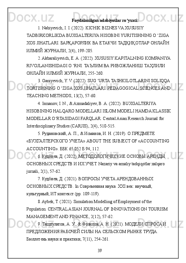 Foydalanilgan adabiyotlar ro yxati:ʻ
1. Nabiyevich, I. I. (2022). KICHIK BIZNES VA XUSUSIY 
TADBIRKORLIKDA BUXGALTERIYA HISOBINI YURITISHNING O ‘ZIGA 
XOS JIHATLARI.  БАРҚАРОРЛИК   ВА   ЕТАКЧИ   ТАДҚИҚОТЛАР   ОНЛАЙН  
ИЛМИЙ   ЖУРНАЛИ , 2(4), 199-205.
2. Akbaraliyevich, E. A. (2022). XUSUSIY KAPITALNING KOMPANIYA 
RIVOJLANISHIDAGI O ‘RNI.  ТАЪЛИМ   ВА   РИВОЖЛАНИШ   ТАҲЛИЛИ  
ОНЛАЙН   ИЛМИЙ   ЖУРНАЛИ , 255-260. 
3. Ganiyevich, Y. V. (2022). SUG ‘URTA TASHKILOTLARINI SOLIQQA 
TORTISHNING O ‘ZIGA XOS JIHATLARI. PEDAGOGICAL SCIENCES AND 
TEACHING METHODS, 13(2), 57-60. 
4. Ismanov, I. N., & Axmadaliyev, B. A. (2022). BUXGALTERIYA 
HISOBINING HALQARO MODELLARI ISLOM MODELI HAMDA KLASSIK 
MODELLAR O RTASIDAGI FARQLAR. Central Asian Research Journal for 	
ʻ
Interdisciplinary Studies (CARJIS), 2(4), 510-515. 
5. Рудановский, А. П., & Исманов, И. Н. (2019). О   ПРЕДМЕТЕ  
« БУХГАЛТЕРСКОГО   УЧЕТА » ABOUT THE SUBJECT OF «ACCOUNTING 
ACCOUNTING».  ББК 65.052 Б 94, 112. 
6. Кудбиев, Д. (2022). МЕТОДОЛОГИЧЕСКИЕ ОСНОВЫ АРЕНДЫ 
ОСНОВНЫХ СРЕДСТВ И ИХ УЧЕТ. Nazariy va amaliy tadqiqotlar xalqaro 
jurnali, 2(1), 57-62. 
7. Кудбиев, Д. (2021). ВОПРОСЫ УЧЕТА АРЕНДОВАННЫХ 
ОСНОВНЫХ СРЕДСТВ. In Современная наука. XXI век: научный, 
культурный, ИТ контекст (pp. 109-119). 
8. Aybek, T. (2021). Simulation Modelling of Employment of the 
Population. CENTRAL ASIAN JOURNAL OF INNOVATIONS ON TOURISM 
MANAGEMENT AND FINANCE, 2(12), 57-62. 
9. Ташпулатов, А. У., & Фозилов, А. Н. (2021). МОДЕЛИ СПРОСА И 
ПРЕДЛОЖЕНИЯ РАБОЧЕЙ СИЛЫ НА СЕЛЬСКОМ РЫНКЕ ТРУДА. 
Бюллетень науки и практики, 7(11), 254-261. 
39 