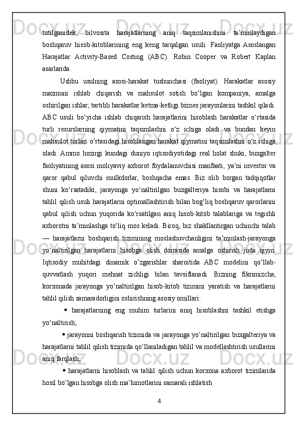 tutilganidek,   bilvosita   harajatlarning   aniq   taqsimlanishini   ta’minlaydigan
boshqaruv   hisob-kitoblarining   eng   keng   tarqalgan   usuli.   Faoliyatga   Asoslangan
Harajatlar   Activity-Based   Costing   (ABC).   Robin   Cooper   va   Robert   Kaplan
asarlarida.
Ushbu   usulning   asosi-harakat   tushunchasi   (faoliyat).   Harakatlar   asosiy
mazmuni   ishlab   chiqarish   va   mahsulot   sotish   bo‘lgan   kompaniya,   amalga
oshirilgan ishlar; tartibli harakatlar ketma-ketligi biznes jarayonlarini tashkil qiladi.
ABC   usuli   bo‘yicha   ishlab   chiqarish   harajatlarini   hisoblash   harakatlar   o‘rtasida
turli   resurslarning   qiymatini   taqsimlashni   o‘z   ichiga   oladi   va   bundan   keyin
mahsulot turlari o‘rtasidagi hisoblangan harakat qiymatini taqsimlashni o‘z ichiga
oladi.  Ammo   hozirgi   kundagi   duniyo   iqtisodiyotidagi   real   holat   shuki,   buxgalter
faoliyatining  asosi  moliyaviy  axborot   foydalanuvchisi   manfaati,  ya’ni  investor   va
qaror   qabul   qiluvchi   mulkdorlar,   boshqacha   emas.   Biz   olib   borgan   tadqiqotlar
shuni   ko‘rsatadiki,   jarayonga   yo‘naltirilgan   buxgalteriya   hisobi   va   harajatlarni
tahlil qilish usuli harajatlarni optimallashtirish bilan bog‘liq boshqaruv qarorlarini
qabul   qilish   uchun   yuqorida   ko‘rsatilgan   aniq   hisob-kitob   talablariga   va   tegishli
axborotni  ta’minlashga to‘liq mos keladi. Biroq, biz shakllantirgan uchinchi  talab
—   harajatlarni   boshqarish   tizimining   moslashuvchanligini   ta’minlash-jarayonga
yo‘naltirilgan   harajatlarni   hisobga   olish   doirasida   amalga   oshirish   juda   qiyin.
Iqtisodiy   muhitdagi   dinamik   o‘zgarishlar   sharoitida   ABC   modelini   qo‘llab-
quvvatlash   yuqori   mehnat   zichligi   bilan   tavsiflanadi.   Bizning   fikrimizcha,
korxonada   jarayonga   yo‘naltirilgan   hisob-kitob   tizimini   yaratish   va   harajatlarni
tahlil qilish samaradorligini oshirishning asosiy omillari:
     harajatlarning   eng   muhim   turlarini   aniq   hisoblashni   tashkil   etishga
yo‘naltirish;
     jarayonni boshqarish tizimida va jarayonga yo‘naltirilgan buxgalteriya va
harajatlarni tahlil qilish tizimida qo‘llaniladigan tahlil va modellashtirish usullarini
aniq farqlash;
     harajatlarni   hisoblash   va   tahlil   qilish   uchun   korxona   axborot   tizimlarida
hosil bo‘lgan hisobga olish ma’lumotlarini samarali ishlatish
4 