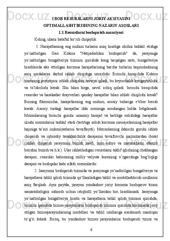 I BOB RESURSLARNI JORIY AKSIYASINI
OPTIMALLASHTIRISHNING NAZARIY ASOSLARI
1.1 Resurslarni boshqarish nazariyasi
Keling, ularni batafsil ko‘rib chiqaylik.
  1.   Harajatlarning   eng   muhim   turlarini   aniq   hisobga   olishni   tashkil   etishga
yo‘naltirilgan.   Gari   Kokins   "Natijadorlikni   boshqarish"   da,   jarayonga
yo‘naltirilgan   buxgalteriya   tizimini   qurishda   keng   tarqalgan   xato,   buxgalteriya
hisoblarida   aks   ettirilgan   korxona   harajatlarining   barcha   turlarini   taqsimlashning
aniq   qoidalarini   darhol   ishlab   chiqishga   urinishdir.   Birinchi   bosqichda   Kokins
tizimning prototipini ishlab chiqishni tavsiya qiladi, bu keyinchalik kengaytirilishi
va   to‘ldirilishi   kerak.   Shu   bilan   birga,   savol   ochiq   qoladi:   birinchi   bosqichda
resurslar  va  harakatlar  drayverlari   qanday  harajatlar   bilan  ishlab  chiqilishi   kerak?
Bizning   fikrimizcha,   harajatlarning   eng   muhim,   asosiy   turlariga   e’tibor   berish
kerak.   Asosiy   turdagi   harajatlar   ikki   mezonga   asoslangan   holda   belgilanadi.
Mezonlarning   birinchi   guruhi   umumiy   harajat   va   tartibga   solishdagi   harajatlar
ulushi mezonlarini tashkil etadi (tartibga solish korxona menejerlarining harajatlar
hajmiga   ta’siri   imkoniyatlarini   tavsiflaydi).   Mezonlarning   ikkinchi   guruhi   ishlab
chiqarish   va   iqtisodiy   tavakkalchilik   darajasini   tavsiflovchi   mezonlardan   iborat
(ishlab   chiqarish   jarayonini   buzish   xavfi,   xom   ashyo   va   materiallarni   etkazib
berishni buzish va h.k.). Ular ishlatiladigan resurslarni taklif qilishning cheklangan
darajasi,   resurslar   bahosining   milliy   valyuta   kursining   o‘zgarishiga   bog‘liqligi
darajasi va boshqalar kabi sifatli mezonlardir. 
2. Jarayonni boshqarish tizimida va jarayonga yo‘naltirilgan buxgalteriya va
harajatlarni tahlil qilish tizimida qo‘llaniladigan tahlil va modellashtirish usullarini
aniq   farqlash.   Ayni   paytda,   jarayon   yondashuv   joriy   korxona   boshqaruv   tizimi
samaradorligini   oshirish   uchun   istiqbolli   yo‘llaridan   biri   hisoblanadi.   Jarayonga
yo‘naltirilgan   buxgalteriya   hisobi   va   harajatlarni   tahlil   qilish   tizimini   qurishda,
birinchi qarashda biznes-jarayonlarni boshqarish tizimini qurishda korxonada joriy
etilgan   biznesjarayonlarning   modellari   va   tahlil   usullariga   asoslanish   mantiqan
to‘g‘ri   keladi.   Biroq,   bu   yondashuv   biznes   jarayonlarini   boshqarish   tizimi   va
6 