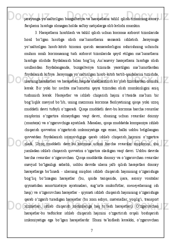 jarayonga yo‘naltirilgan buxgalteriya va harajatlarni tahlil qilish tizimining asosiy
farqlarini hisobga olmagan holda salbiy natijalarga olib kelishi mumkin.
3.  Harajatlarni  hisoblash  va   tahlil  qilish   uchun  korxona   axborot  tizimlarida
hosil   bo‘lgan   hisobga   olish   ma’lumotlarini   samarali   ishlatish.   Jarayonga
yo‘naltirilgan   hisob-kitob   tizimini   qurish   samaradorligini   oshirishning   uchinchi
muhim   omili   korxonaning   turli   axborot   tizimlarida   qayd   etilgan   ma’lumotlarni
hisobga   olishda   foydalanish   bilan   bog‘liq.   An’anaviy   harajatlarni   hisobga   olish
usullaridan   foydalanganda,   buxgalteriya   tizimida   yaratilgan   ma’lumotlardan
foydalanish kifoya. Jarayonga yo‘naltirilgan hisob-kitob tartib-qoidalarini tuzishda,
ularning harakatlari va harajatlari haqida shakllantirish ko‘plab tizimlardan olinishi
kerak.   Bir   yoki   bir   nechta   ma’lumotni   qaysi   tizimdan   olish   mumkinligini   aniq
tushunish   kerak.   Harajatlar   va   ishlab   chiqarish   hajmi   o rtasida   ma lum   birʻ ʼ
bog liqlik   mavjud   bo lib,   uning   mazmuni   korxona   faoliyatining   qisqa   yoki   uzoq	
ʻ ʻ
muddatli davri tufayli o zgaradi. Qisqa muddatli davr-bu korxona barcha resurslar	
ʻ
miqdorini   o zgartira   olmaydigan   vaqt   davri,   shuning   uchun   resurslar   doimiy	
ʻ
(muntaza) va o zgaruvchiga ajratiladi. Masalan, qisqa muddatda kompaniya ishlab	
ʻ
chiqarish   quvvatini   o zgartirish   imkoniyatiga   ega   emas,   balki   ushbu   belgilangan	
ʻ
quvvatdan   foydalanish   intensivligiga   qarab   ishlab   chiqarish   hajmini   o zgartira	
ʻ
oladi.   Uzoq   muddatli   davr-bu   korxona   uchun   barcha   resurslar   miqdorini,   shu
jumladan ishlab chiqarish  quvvatini  o zgartira  oladigan vaqt  davri. Ushbu davrda	
ʻ
barcha resurslar o zgaruvchan. Qisqa muddatda doimiy va o zgaruvchan resurslar	
ʻ ʻ
mavjud   bo lganligi   sababli,   ushbu   davrda   ularni   jalb   qilish   harajatlari   doimiy	
ʻ
harajatlarga   bo linadi   -   ularning   miqdori   ishlab   chiqarish   hajmining   o zgarishiga	
ʻ ʻ
bog liq   bo lmagan   harajatlar   (bu,   qoida   tariqasida,   ijara,   asosiy   vositalar	
ʻ ʻ
qiymatidan   amortizatsiya   ajratmalari,   sug urta   mukofotlar,   menejerlarning   ish	
ʻ
haqi) va o zgaruvchan harajatlar - qiymati ishlab chiqarish hajmining o zgarishiga	
ʻ ʻ
qarab o zgarib turadigan harajatlar  (bu xom ashyo, materiallar, yoqilg i, transport	
ʻ ʻ
xizmatlari,   ishlab   chiqarish   xodimlariga   haq   to lash   harajatlari).   O zgaruvchan	
ʻ ʻ
harajatlar-bu   tadbirkor   ishlab   chiqarish   hajmini   o zgartirish   orqali   boshqarish	
ʻ
imkoniyatiga   ega   bo lgan   harajatlardir.   Shuni   ta kidlash   kerakki,   o zgaruvchan	
ʻ ʼ ʻ
7 