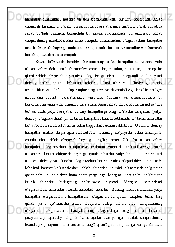 harajatlar   dinamikasi   notekis   va   uch   bosqichga   ega:   birinchi   bosqichda   ishlab
chiqarish   hajmining   o sishi   o zgaruvchan   harajatlarning   ma lum   o sish   sur atigaʻ ʻ ʼ ʻ ʼ
sabab   bo ladi,   ikkinchi   bosqichda   bu   stavka   sekinlashadi,   bu   ommaviy   ishlab	
ʻ
chiqarishning   afzalliklaridan   kelib   chiqadi,   uchinchidan,   o zgaruvchan   harajatlar	
ʻ
ishlab   chiqarish   hajmiga   nisbatan   tezroq   o sadi,   bu   esa   daromadlarning   kamayib	
ʻ
borish qonunidan kelib chiqadi.
Shuni   ta kidlash   kerakki,   korxonaning   ba zi   harajatlarini   doimiy   yoki	
ʼ ʼ
o zgaruvchan   deb   tasniflash   mumkin   emas   -   bu,   masalan,   harajatlar,   ularning   bir	
ʻ
qismi   ishlab   chiqarish   hajmining   o zgarishiga   nisbatan   o zgaradi   va   bir   qismi	
ʻ ʻ
doimiy   bo lib   qoladi.   Masalan,   telefon   to lovi   abonent   to lovining   doimiy	
ʻ ʻ ʻ
miqdoridan   va   telefon   qo ng iroqlarining   soni   va   davomiyligiga   bog liq   bo lgan	
ʻ ʻ ʻ ʻ
miqdordan   iborat.   Harajatlarning   yig indisi   (doimiy   va   o zgaruvchan)   bu	
ʻ ʻ
korxonaning yalpi yoki umumiy harajatlari. Agar ishlab chiqarish hajmi nolga teng
bo lsa,   unda   yalpi   harajatlar   doimiy   harajatlarga   teng.   O rtacha   harajatlar   (yalpi,	
ʻ ʻ
doimiy, o zgaruvchan), ya ni birlik harajatlari ham hisoblanadi. O rtacha harajatlar	
ʻ ʼ ʻ
ko rsatkichlari mahsulot narxi bilan taqqoslash uchun ishlatiladi. O rtacha doimiy	
ʻ ʻ
harajatlar   ishlab   chiqarilgan   mahsulotlar   sonining   ko payishi   bilan   kamayadi,	
ʻ
chunki   ular   ishlab   chiqarish   hajmiga   bog liq   emas.   O rtacha   o zgaruvchan	
ʻ ʻ ʻ
harajatlar   o zgaruvchan   harajatlarga   nisbatan   yuqorida   ko rsatilganiga   qarab	
ʻ ʻ
o zgaradi.   Ishlab   chiqarish   hajmiga   qarab   o rtacha   yalpi   harajatlar   dinamikasi	
ʻ ʻ
o rtacha   doimiy  va   o rtacha   o zgaruvchan   harajatlarning  o zgarishini   aks   ettiradi.
ʻ ʻ ʻ ʻ
Marjinal   harajat   ko rsatkichlari   ishlab   chiqarish   hajmini   o zgartirish   to g risida	
ʻ ʻ ʻ ʻ
qaror   qabul   qilish   uchun   katta   ahamiyatga   ega.   Marginal   harajat-bu   qo shimcha	
ʻ
ishlab   chiqarish   birligining   qo shimcha   qiymati.   Marginal   harajatlarni	
ʻ
o zgaruvchan harajatlar asosida hisoblash mumkin. Buning sababi shundaki, yalpi	
ʻ
harajatlar   o zgaruvchan   harajatlardan   o zgarmas   harajatlar   miqdori   bilan   farq	
ʻ ʻ
qiladi,   ya ni   qo shimcha   ishlab   chiqarish   birligi   uchun   yalpi   harajatlarning
ʼ ʻ
o zgarishi   o zgaruvchan   harajatlarning   o zgarishiga   teng.   Ishlab   chiqarish	
ʻ ʻ ʻ
jarayonidagi   iqtisodiy   roliga   ko ra   harajatlar   asosiylariga   -   ishlab   chiqarishning	
ʻ
texnologik   jarayoni   bilan   bevosita   bog liq   bo lgan   harajatlarga   va   qo shimcha	
ʻ ʻ ʻ
8 