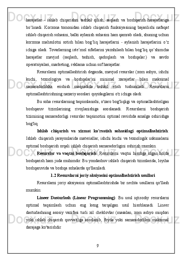 harajatlar   -   ishlab   chiqarishni   tashkil   qilish,   saqlash   va   boshqarish   harajatlariga
bo linadi.   Korxona   tomonidan   ishlab   chiqarish   funksiyasining   bajarilishi   nafaqatʻ
ishlab chiqarish sohasini, balki aylanish sohasini ham qamrab oladi, shuning uchun
korxona   mahsulotni   sotish   bilan   bog liq   harajatlarni   -   aylanish   harajatlarini   o z	
ʻ ʻ
ichiga oladi. Tovarlarning iste mol sifatlarini yaxshilash bilan bog liq qo shimcha	
ʼ ʻ ʻ
harajatlar   mavjud   (saqlash,   tashish,   qadoqlash   va   boshqalar.)   va   savdo
operatsiyalari, marketing, reklama uchun sof harajatlar.
Resurslarni  optimallashtirish  deganda,  mavjud resurslar   (xom   ashyo,  ishchi
kuchi,   texnologiya   va   boshqalar)ni   minimal   xarajatlar   bilan   maksimal
samaradorlikka   erishish   maqsadida   tashkil   etish   tushuniladi.   Resurslarni
optimallashtirishning nazariy asoslari quyidagilarni o'z ichiga oladi:
Bu soha resurslarning taqsimlanishi, o'zaro bog'liqligi va optimallashtirilgan
boshqaruv   tizimlarining   rivojlanishiga   asoslanadi.   Resurslarni   boshqarish
tizimining samaradorligi  resurslar  taqsimotini  optimal  ravishda amalga oshirishga
bog'liq.
Ishlab   chiqarish   va   xizmat   ko'rsatish   sohasidagi   optimallashtirish :
Ishlab   chiqarish   jarayonlarida   materiallar,   ishchi   kuchi   va   texnologik   uskunalarni
optimal boshqarish orqali ishlab chiqarish samaradorligini oshirish mumkin.
Resurslar   va   vaqtni   boshqarish :   Resurslarni   vaqtni   hisobga   olgan   holda
boshqarish ham juda muhimdir. Bu yondashuv ishlab chiqarish tizimlarida, loyiha
boshqaruvida va boshqa sohalarda qo'llaniladi.
1.2 Resurslarni joriy aksiyasini optimallashtirish usullari
Resurslarni  joriy  aksiyasini   optimallashtirishda  bir  nechta  usullarni   qo'llash
mumkin:
Lineer   Dasturlash   (Linear   Programming) :   Bu   usul   iqtisodiy   resurslarni
optimal   taqsimlash   uchun   eng   keng   tarqalgan   usul   hisoblanadi.   Lineer
dasturlashning   asosiy   vazifasi   turli   xil   cheklovlar   (masalan,   xom   ashyo   miqdori
yoki   ishlab   chiqarish   quvvati)ga   asoslanib,   foyda   yoki   samaradorlikni   maksimal
darajaga ko'tarishdir.
9 