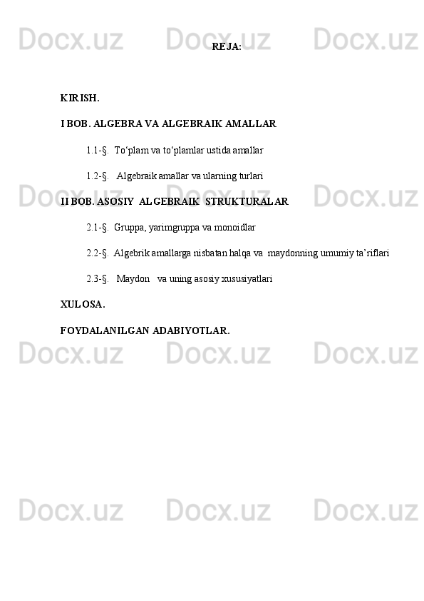 REJA :
KIRISH .
I BOB. ALGEBRA VA ALGEBRAIK AMALLAR
1. 1-§.    To‘plam va to‘plamlar ustida amallar
1. 2 -§.    Algebraik amallar  va ularning turlari
II BOB.  ASOSIY  ALGEBRAIK  STRUKTURALAR 
2.1 -§.    Gruppa, yarimgruppa va monoid lar
2.2 -§.  Algebrik amallarga nisbatan halqa va  maydonnin g  umumiy   ta ’ riflari 
2.3 -§.      Maydon   va uning asosiy xususiyatlari   
XULOSA .
FOYDALANILGAN ADABIYOTLAR . 