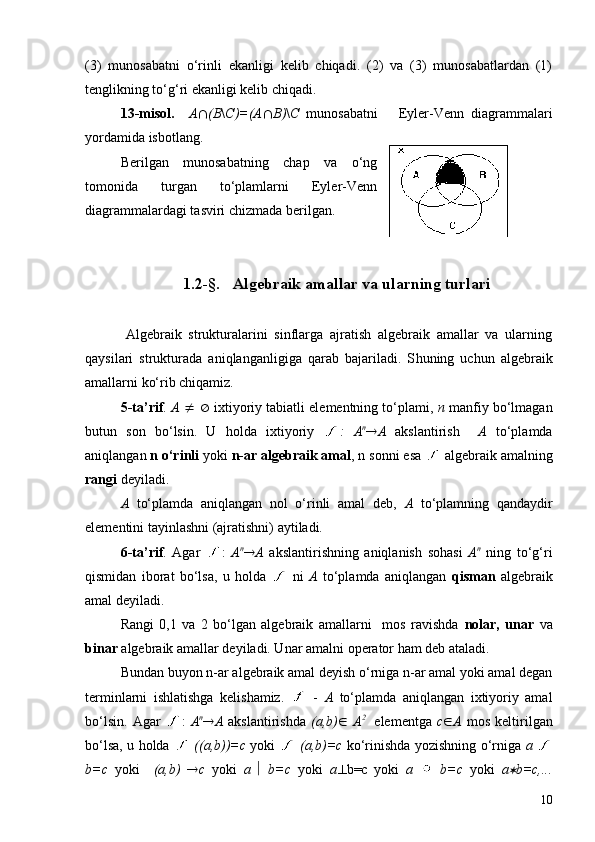 (3)   munosabatni   o‘rinli   ekanligi   kelib   chiqadi.   (2)   va   (3)   munosabatlardan   (1)
tenglikning to‘g‘ri ekanligi kelib chiqadi.
13 -misol.     A Ç (B \ C)=(A Ç B) \ C   munosabatni       Eyler-Venn   diagrammalari
yordamida isbotlang.
Berilgan   munosabatning   chap   va   o‘ng
tomonida   turgan   to‘plamlarni   Eyler-Venn
diagrammalardagi tasviri chizmada berilgan.
1. 2 -§.     Algebraik amallar  va ularning turlari
        
            Algebraik   strukturalarini   sinflarga   ajratish   algebraik   amallar   va   ularning
qaysilari   strukturada   aniqlanganligiga   qarab   bajariladi.   S h uning   uchun   algebraik
amallarni ko‘rib chiqamiz.
5-ta’rif .  A   ¹   Æ  ixtiyoriy tabiatli elementning to‘plami,  n  manfiy bo‘lmagan
butun   son   bo‘lsin.   U   holda   ixtiyoriy   :   A n
® A   akslantirish     A   to‘plamda
aniqlangan  n   o‘rinli  yoki  n-ar algebraik amal ,  n sonni esa   algebraik amalning
rangi  deyiladi.
A   to‘plamda   aniqlangan   nol   o‘rinli   amal   deb,   A   to‘plamning   qandaydir
elementini tayinlashni (ajratishni) aytiladi.
6-ta’rif .   Agar   :   A n
® A   akslantirishning   aniqlanish   sohasi   A n
  ning   to‘g‘ri
qismidan   iborat   bo‘lsa,   u   holda     ni   A   to‘plamda   aniqlangan   qisman   algebraik
amal deyiladi. 
Rangi   0,1   va   2   bo‘lgan   algebraik   amallarni     mos   ravishda   nolar,   unar   va
binar  algebraik amallar deyiladi. Unar amalni operator ham deb ataladi. 
Bundan buyon n-ar algebraik amal deyish o‘rniga n-ar amal yoki amal degan
terminlarni   ishlatishga   kelishamiz.     -   A   to‘plamda   aniqlangan   ixtiyoriy   amal
bo‘lsin.   Agar   :   A n
® A   akslantirishda   ( a,b ) Î   A 2  
  elementga   c Î A   mos   keltirilgan
bo‘lsa, u holda     (( a,b ))=c   yoki     ( a,b )=c   ko‘rinishda yozishning o‘rniga   a  
b=c   yoki     ( a,b )   ® c   yoki   a   ê   b=c   yoki   a ^ b=c   yoki   a     b=c   yoki   a* b=c,...
10 