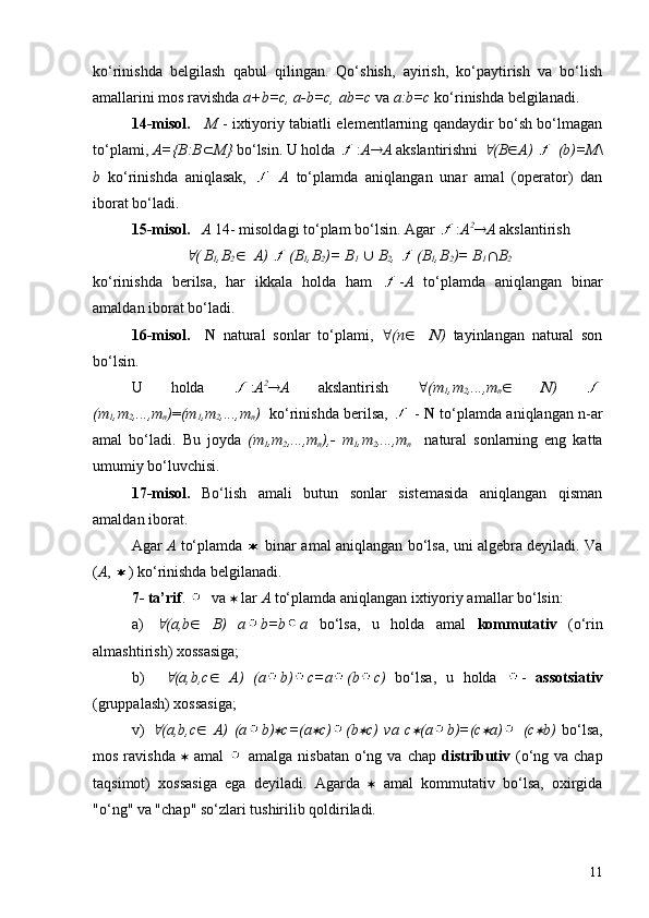 ko‘rinishda   belgilash   qabul   qilingan.   Qo‘shish,   ayirish,   ko‘paytirish   va   bo‘lish
amallarini mos ravishda  a +b=c,  a -b=c,  a b=c  va  a :b=c  ko‘rinishda belgilanadi.
1 4-misol.       M   - ixtiyoriy tabiatli elementlarning qandaydir bo‘sh bo‘lmagan
to‘plami,  A={B:B Ì M}  bo‘lsin. U holda  : A ® A  akslantirishni " (B Î A)     (b)=M \
b   ko‘rinishda   aniqlasak,     A   to‘plamda   aniqlangan   unar   amal   (operator)   dan
iborat bo‘ladi.
1 5-misol.      A  14- misoldagi to‘plam bo‘lsin. Agar  : A 2
® A  akslantirish	
"
( B
1 ,B
2 Î    A)  (B
1 ,B
2 )= B
1   È  B
2 ,  (B
1 ,B
2 )= B
1 Ç B
2
ko‘rinishda   berilsa,   har   ikkala   holda   ham   - A   to‘plamda   aniqlangan   binar
amaldan iborat bo‘ladi.
1 6-misol.     N   natural   sonlar   to‘plami,   " (n Î     N )   tayinlangan   natural   son
bo‘lsin. 
U   holda   : A 2
® A   akslantirish   " (m
1 ,m
2 ,...,m
n Î   N )  
(m
1 ,m
2 ,...,m
n ) = (m
1 ,m
2 ,...,m
n )    ko‘rinishda berilsa,    -   N  to‘plamda aniqlangan n-ar
amal   bo‘ladi.   Bu   joyda   (m
1 ,m
2 ,...,m
n ),-   m
1 ,m
2 ,...,m
n     natural   sonlarning   eng   katta
umumiy bo‘luvchisi.
1 7-misol.   Bo‘lish   amali   butun   sonlar   sistemasida   aniqlangan   qisman
amaldan iborat.
Agar   A   to‘plamda     binar amal aniqlangan bo‘lsa, uni algebra deyiladi. Va
( A ,  ) ko‘rinishda belgilanadi.
7- ta’rif .    va  *  lar  A  to‘plamda aniqlangan ixtiyoriy amallar bo‘lsin:
a)  	
" ( a,b Î   B)   a b=b a   bo‘lsa,   u   holda   amal   kommutativ   (o‘rin
almashtirish) xossasiga;
b)    
" ( a,b ,c Î   A)   ( a b) c= a (b c)   bo‘lsa,   u   holda   -   assotsiativ
(gruppalash) xossasiga;
v)  	
" ( a,b ,c Î   A)   ( a b)	* c=( a	* c) (b	* c)   va   c	* ( a b)=(c	* a )   (c	* b)   bo‘lsa,
mos ravishda   *   amal     amalga nisbatan  o‘ng va  chap   distributiv   (o‘ng va chap
taqsimot)   xossasiga   ega   deyiladi.   Agarda   *   amal   kommutativ   bo‘lsa,   oxirgida
"o‘ng" va "chap" so‘zlari tushirilib qoldiriladi.
11 