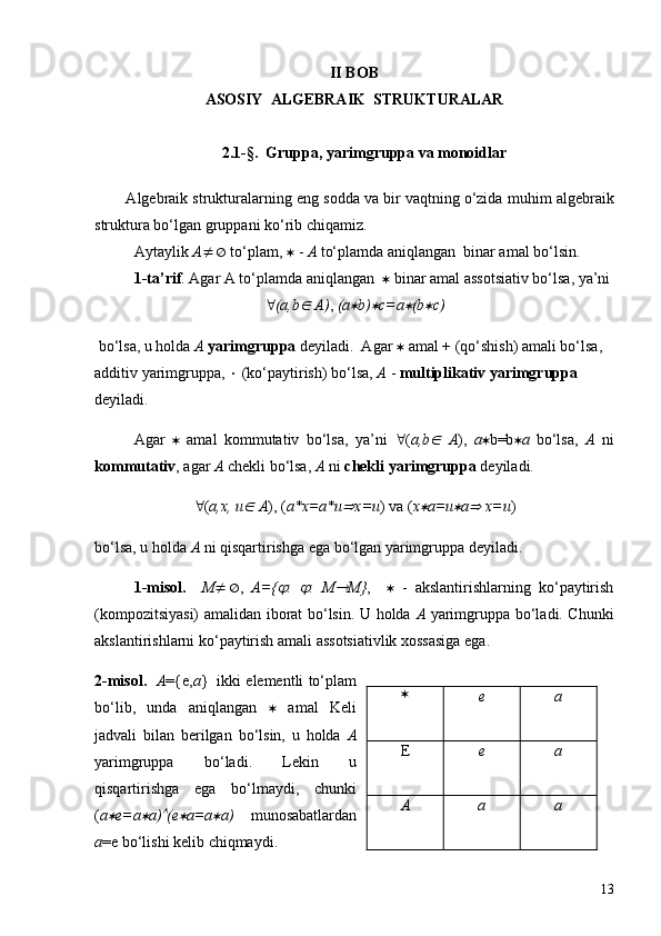 II BOB
ASOSIY  ALGEBRAIK  STRUKTURALAR
2.1 -§.    Gruppa, yarimgruppa va monoid lar
        Algebraik strukturalarnin g  eng sodda va bir vaqtning o‘zida mu h im algebraik
struktura bo‘lgan gruppani ko‘rib chiqamiz. 
Aytaylik  A ¹Æ  to‘plam,  *  -  A  to‘plamda aniqlangan  binar amal bo‘lsin.
1-ta’rif . Agar A to‘plamda aniqlangan   *  binar amal assotsiativ bo‘lsa, ya’ni
" (a,bÎ   A) ,  ( a	* b)	* c= a	* (b	* c)
 bo‘lsa, u holda  A  yarimgruppa  deyiladi.  Agar  *  amal + (qo‘shish) amali bo‘lsa,  
additiv yarimgruppa,  ×  (ko‘paytirish) bo‘lsa,  A  -  multiplikativ yarimgruppa  
deyiladi.
Agar   *   amal   kommutativ   bo‘lsa,   ya’ni   " ( a ,b
Î   A ),   a * b=b * a   bo‘lsa,   A   ni
kommutativ , agar  A  chekli bo‘lsa,  A  ni  chekli yarimgruppa  deyiladi.
" ( a,x, u	
Î   A ), ( a *x= a*u	Þ x=u ) va ( x	* a =u	* a	Þ  x=u )
bo‘lsa, u holda  A  ni qisqartirishga ega bo‘lgan yarimgruppa deyiladi.
1-misol.     M ¹Æ ,   A={	
j :  	j :   M	® M} ,     *   -   akslantirishlarning   ko‘paytirish
(kompozitsiyasi) amalidan iborat bo‘lsin. U holda   A   yarimgruppa bo‘ladi. Chunki
akslantirishlarni ko‘paytirish amali assotsiativlik xossasiga ega.
2-misol.     A ={e, a }  ikki elementli to‘plam
bo‘lib,   unda   aniqlangan   *   amal   Keli
jadvali   bilan   berilgan   bo‘lsin,   u   holda   A
yarimgruppa   bo‘ladi.   Lekin   u
qisqartirishga   ega   bo‘lmaydi,   chunki
( a	
* e= a	* a )	Ù (e	* a = a	* a )   munosabatlardan
a =e bo‘lishi kelib chiqmaydi. *
e a
E e a
A a a
13 