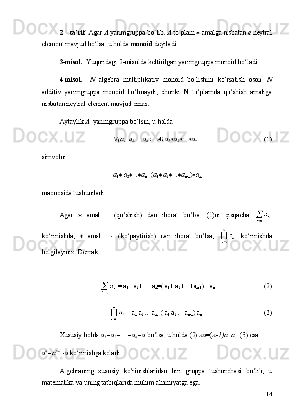 2 – ta’rif . Agar  A  yarimgruppa bo‘lib,  A  to‘plam  *  amalga nisbatan  e  neytral
element mavjud bo‘lsa, u holda  monoid  deyiladi.  
3-misol.    Yuqoridagi 2-misolda keltirilgan yarimgruppa monoid bo‘ladi.
4-misol.     N   algebra   multiplikativ   monoid   bo‘lishini   ko‘rsatish   oson.   N
additiv   yarimgruppa   monoid   bo‘lmaydi,   chunki   N   to‘plamda   qo‘shish   amaliga
nisbatan neytral element mavjud emas. 
Aytaylik  A   yarimgruppa bo‘lsin, u holda 
" ( a
1 ,  a
2 ,..., a
nÎ    A)  a
1	* a
2	* ...	* a
n                                        (1)
simvolni 
a
1 *   a
2 * ... * a
n =( a
1 *   a
2 * ... * a
n-1 ) * a
n
maonosida tushuniladi.
Agar   *   amal   +   (qo‘shish)   dan   iborat   bo‘lsa,   (1)ni   qisqacha  
ko‘rinishda,   *   amal     ×   (ko‘paytirish)   dan   iborat   bo‘lsa,     ko‘rinishda
belgilaymiz. Demak, 
     
                  = a
1 + a
2 +...+a
n =( a
1 + a
2 +...+a
n-1 )+ a
n    (2)
              = a
1  a
2  ... a
n =( a
1  a
2  ... a
n-1 ) a
n (3)
Xususiy holda  a
1 = a
2 =
  ...= a
n = a  bo‘lsa, u holda (2)  n a =( n-1) a + a ,  (3) esa 
a n
= a n-1	
×
a  ko‘rinishga keladi.
Algebraning   xususiy   ko‘rinishlaridan   biri   gruppa   tushunchasi   bo‘lib,   u
matematika va uning tatbiqlarida muhim ahamiyatga ega.
14 