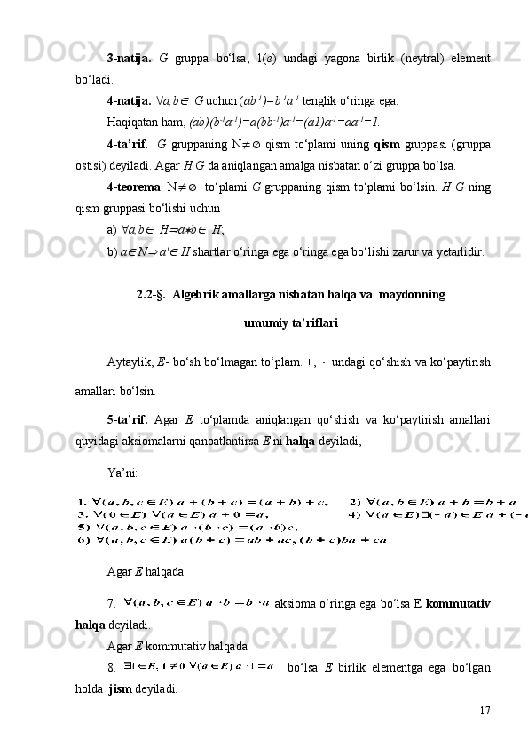 3-natija.   G   gruppa   bo‘lsa,   1( e )   undagi   yagona   birlik   (neytral)   element
bo‘ladi. 
4-natija.  " a,bÎ    G  uchun ( a b -1
)=b -1
a -1
 tenglik o‘ringa ega.
Haqiqatan ham,  ( a b)(b -1
a -1
)= a (bb -1
) a -1
=( a 1) a -1
= aa -1
=1.
4-ta’rif.     G   gruppaning   N ¹Æ   qism   to‘plami   uning   qism   gruppasi   (gruppa
ostisi) deyiladi. Agar  H G  da aniqlangan amalga nisbatan o‘zi gruppa bo‘lsa.
4-teorema . N ¹Æ    to‘plami   G   gruppaning qism  to‘plami bo‘lsin.   H G   ning
qism gruppasi bo‘lishi uchun 
a)  " a,b	
Î    H	Þ a	* b	Î    H ; 
b)  a	
Î   N	Þ   a '	Î   H  shartlar o‘ringa ega o‘ringa ega bo‘lishi zarur va yetarlidir.
2.2 -§.  Algebrik amallarga nisbatan halqa va  maydonning
umumiy   ta ’ riflari
Aytaylik,  E - bo‘sh bo‘lmagan to‘plam. +,  ×  undagi qo‘shish va ko‘paytirish
amallari bo‘lsin.
5 -ta ’ rif.   Agar   E   to‘plamda   aniqlangan   qo‘shish   va   ko‘paytirish   amallari
quyidagi aksiomalarni qanoatlantirsa  E  ni  halqa  deyiladi,
Y a ’ni: 
Agar  E  halqada 
7.   aksioma o‘ringa ega bo‘lsa E  kommutativ
halqa  deyiladi.
Agar  E  kommutativ halqada 
8.       bo‘lsa   E   birlik   elementga   ega   bo‘lgan
holda   jism  deyiladi.
17 