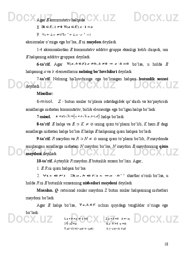 Agar  E  kommutativ halqad a
8. 
9. 
aksiomalar o‘rniga ega bo‘lsa,  E  ni  maydon  deyiladi.
1-4 aksoimalardan   E   kommutativ additiv gruppa ekanligi kelib chiqadi, uni
E  halqaning additiv gruppasi deyiladi.
6-ta’rif.   Agar     bo‘lsa,   u   holda   E
halqaning  a  va  b  elementlarini  nolning bo‘luvchilari  deyiladi.
7 -ta’rif.   Nolning   bo‘luvchisiga   ega   bo‘lmagan   halqani   butunlik   soxasi
deyiladi.
Misollar:
6 -misol.      Z   - butun sonlar to‘plami odatdagidek qo‘shish va ko‘paytirish
amallariga nisbatan kommutativ, birlik elementga ega bo‘lgan halqa bo‘ladi:
7 -misol.        halqa bo‘ladi.
8-ta’rif .   E   halqa va   E   É   K  	
¹   Æ   uning qism to‘plami bo‘lib,   K   ham   E   dagi
amallarga nisbatan halqa bo‘lsa  K  halqa  E  halqaning qism halqasi bo‘ladi.
9-ta’rif.   R  maydon va  R   É   N   ¹   Æ  uning qism to‘plami bo‘lib,  R  maydonda
aniqlangan  amallarga  nisbatan   N   maydon  bo‘lsa,   N   maydon   E   maydonning   qism
maydoni  deyiladi.
10-ta’rif.  Aytaylik  R  maydon  E  butunlik soxasi bo‘lsin. Agar;
1.  E R  ni qism halqasi bo‘lsa.
2.     shartlar o‘rinli bo‘lsa, u
holda  R  ni  E  butunlik soxasining  nisbatlari maydoni  deyiladi.
                Masalan.   Q - ratsional sonlar maydoni   Z   butun sonlar halqasining nisbatlari
maydoni bo‘ladi.
Agar   E   halqa   bo‘lsa,     uchun   quyidagi   tengliklar   o‘ringa   ega
bo‘ladi:
18 