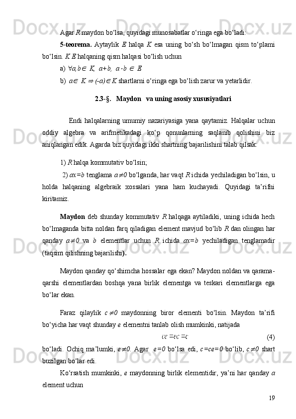 Agar  R  maydon bo‘lsa, q u yidagi munosabatlar o‘ringa ega bo‘ladi:
5-teorema.   Aytaylik   E   halqa   K   esa   uning   bo‘sh   bo‘lmagan   qism   to‘plami
bo‘lsin.  K E  halqaning qism halqasi bo‘lish uchun 
a)  " a,bÎ    K,   a +b,    a	× b 	Î   E   
b)   a	
Î   K 	Þ  (- a )	Î  K  shartlarni o‘ringa ega bo‘lish zarur va  y etarlidir.
2.3 -§.      Maydon   va uning asosiy xususiyatlari
                    Endi   halqalarni n g   umumiy   nazariyasiga   yana   qaytamiz.   Halqalar   uchun
oddiy   algebra   va   arifmetikadagi   ko‘p   qonunlarning   saqlanib   qolishini   biz
aniqlangan edik. Agarda biz quyidagi ikki shartning bajarilishini talab qilsak: 
1)  R  halqa kommutativ bo‘lsin ;  
 2)  ax=b  tenglama  a	
¹ 0  bo‘lganda, har   vaqt  R  ichida  y echiladigan bo‘lsin, u
holda   halqaning   algebraik   xossalari   yana   ham   kuchayadi.   Quyidagi   ta’rifni
kiritamiz.
Maydon   deb   shunday   kommutativ   R   halqaga   aytiladiki,   uning   ichida   hech
bo‘lmaganda bitta noldan farq qiladigan element mavjud bo‘lib   R   dan olingan har
qanday   a	
¹ 0   va   b   elementlar   uchun   R   ichida   ax=b   yechiladigan   tenglamadir
(taqsim qilishning bajarilishi ).
Maydon qanday qo‘shimcha hossalar ega ekan? Maydon noldan va qarama-
qarshi   elementlardan   boshqa   yana   birlik   elementga   va   teskari   elementlarga   ega
bo‘lar ekan.
Faraz   qilaylik   c	
¹ 0   maydonning   biror   elementi   bo‘lsin.   Maydon   ta ’ rifi
bo‘yicha har   vaqt shunday  e  elementni tanlab olish mumkinki, natijada
      (4)
bo‘ladi.   Ochiq   ma ’ lumki,   e	
¹ 0 .   Agar     e=0   bo‘lsa   edi,   c=ce=0   bo‘lib,   c	¹ 0   shart
buzilgan bo‘lar edi.
Ko‘rsatish  mumkinki,   e   maydonning  birlik  elementidir,  ya ’ ni   har   qanday   a
element uchun
19 