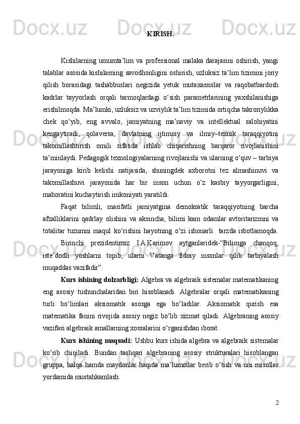 KIRISH .
Kishilarning   umumta’lim   va   professional   malaka   darajasini   oshirish,   yangi
talablar asosida kishilarning savodhonligini oshirish, uzluksiz ta’lim tizimini joriy
qilish   borasidagi   tashabbuslari   negizida   yetuk   mutaxassislar   va   raqobatbardosh
kadrlar   tayyorlash   orqali   tarmoqlardagi   o‘sish   parametrlarining   yaxshilanishiga
erishilmoqda. Ma’lumki, uzluksiz va uzviylik ta’lim tizimida ortiqcha takroriylikka
chek   qo‘yib,   eng   avvalo,   jamiyatning   ma’naviy   va   intellektual   salohiyatini
kengaytiradi,   qolaversa,   davlatning   ijtimoiy   va   ilmiy–texnik   taraqqiyotini
takomillashtirish   omili   sifatida   ishlab   chiqarishning   barqaror   rivojlanishini
ta’minlaydi. Pedagogik texnologiyalarning rivojlanishi va ularning o‘quv – tarbiya
jarayoniga   kirib   kelishi   natijasida,   shuningdek   axborotni   tez   almashinuvi   va
takomillashuvi   jarayonida   har   bir   inson   uchun   o‘z   kasbiy   tayyorgarligini,
mahoratini kuchaytirish imkoniyati yaratildi.
Faqat   bilimli,   marifatli   jamiyatgina   demokratik   taraqqiyotning   barcha
afzalliklarini   qadrlay   olishini   va   aksincha,   bilimi   kam   odamlar   avtoritarizmni   va
totalitar   tuzumni   maqul   ko‘rishini   hayotning   o‘zi   ishonarli     tarzda   isbotlamoqda.
Birinchi   prezidentimiz   I.A.Karimov   aytganlaridek-“Bilimga   chanqoq,
iste’dodli   yoshlarni   topib,   ularni   Vatanga   fidoiy   insonlar   qilib   tarbiyalash
muqaddas vazifadir”. 
Kurs ishining dolzarbligi:   Algebra va algebraik sistemalar matematikaning
eng   asosiy   tushunchalaridan   biri   hisoblanadi.   Algebra lar   orqali   matematikaning
turli   bo‘limlari   aksiomatik   asosga   ega   bo‘ladilar.   Aksiomatik   qurish   esa
matematika   fanini   rivojida   asosiy   negiz   bo‘lib   xizmat   qiladi.   Algebraning   asosiy
vazifasi algebraik amallarning xossalarini o‘rganishdan iborat.
Kurs ishining maqsadi:   Ushbu kurs ishida algebra va algebraik sistemalar
ko‘rib   chiqiladi.   Bundan   tashqari   algebraning   asosiy   strukturalari   hisoblangan
gruppa,   halqa   hamda   maydonlar   haqida   ma’lumotlar   berib   o’tish   va   uni   misollar
yordamida mustahkamlash.
2 