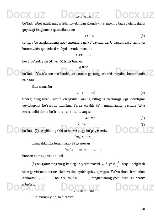 bo‘ladi. Isbot qilish maqsadida maydondan shunday  x  elementni tanlab olamizki, u
quyidagi tenglamani qanoatlantirsin
(5)
so‘ngra bu tenglamaning ikki tomonini  e  ga ko‘paytiramiz. U vaqtda, assotsiativ va
kommutativ qonunlardan foydalansak, mana bu
hosil bo‘ladi yoki (4) va (5) larga binoan
bo‘ladi.   O‘z-o‘zidan   ma ’ lumki,   ea   ham   a   ga   teng,   chunki   maydon   kommutativ
halqadir.
Endi mana bu
             (6)
tipdagi   tenglamani   ko‘rib   chiqaylik.   Buning   bittagina   y echimga   ega   ekanligini
quyidagicha   ko‘rsatish   mumkin.   Faraz   etaylik   (6)   tenglamaning   y echimi   bitta
emas, balki ikkita bo‘lsin:  x=x
1 , x=x
2 , u vaqtda
               (7)
(8)
bo‘ladi. (7) tenglikning ikki tomonini  x
2  ga ko‘paytiramiz:
.
Lekin ikkinchi tomondan, (8) ga asosan
bundan  x
1  = x
2  hosil bo‘ladi.
(8) tenglamaning yolg‘iz birgina   y echilmasini     yoki     orqali belgilash
va  a   ga  nisbatan teskari element deb aytish qabul qilingan. Y a’ na shuni ham eslab
o‘tamizki,   bo‘ladi, chunki   tenglamaning  y echilmasi, shubhasiz
a  bo‘ladi:
Endi umumiy holga o‘tamiz:
20 