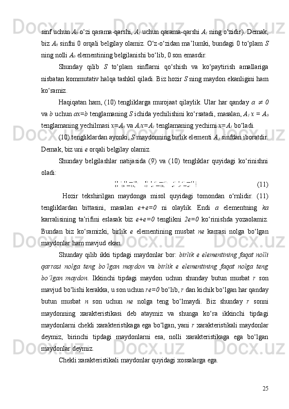 sinf uchun  A
0  o‘zi qarama-qarshi,  A
1  uchun qarama-qarshi  A
1   n ing o‘zidir). Demak,
biz  A
0  sinfni 0 orqali belgilay olamiz. O‘z-o‘zidan ma ’ lumki, bundagi 0 to‘plam   S
ning nolli  A
0  elementining belgilanishi bo‘lib, 0 son emasdir.
S h unday   qilib   S   to‘plam   sinflarni   qo‘shish   va   ko‘paytirish   amallariga
nisbatan kommutativ halqa tashkil qiladi. Biz hozir  S  ning maydon ekanligini ham
ko‘ramiz.
Haqiqatan ham, (10) tengliklarga murojaat qilaylik. Ular har qanday   a  ¹   0
va  b  uchun  ax=b  tenglamaning  S  ichida  y echilishini ko‘rsatadi, masalan,  A
1   x = A
0
tenglamaning  y echilmasi  x=A
0  va  A
1 x=A
1  tenglamaning  y echimi  x=A
1  bo‘ladi.
(10) tengliklardan ayonki,  S  maydonning birlik elementi  A
1  sinfdan iboratdir.
Demak, biz uni  e  orqali belgilay olamiz.
S h unday   belgilashlar   natijasida   (9)   va   (10)   tengliklar   quyidagi   ko‘rinishni
oladi:
                                   (11)
  Hozir   tekshirilgan   maydonga   misol   quyidagi   tomondan   o‘rnlidir.   (11)
tengliklardan   bittasini,   masalan   e+e=0   ni   olaylik.   Endi   a   elementning   ka
karralisining   ta’rifini   eslasak   biz   e+e=0   tenglikni   2e=0   ko‘rinishda   yozaolamiz.
Bundan   biz   ko‘ramizki,   birlik   e   elementining   musbat   ne   karrasi   nolga   bo‘lgan
maydonlar ham mavjud ekan. 
              S h unday  qilib   ikki   tipdagi   maydonlar   bor:   birlik   e  elementining   faqat   nolli
qarrasi   nolga   teng   bo‘lgan   maydon   va   birlik   e   elementining   faqat   nolga   teng
bo‘lgan   maydon .   Ikkinchi   tipdagi   maydon   uchun   shunday   butun   musbat   r   son
mavjud bo‘lishi kerakka, u son uchun  r e=0  bo‘lib,  r  dan kichik bo‘lgan har   qanday
butun   musbat   n   son   uchun   ne   nolga   teng   bo‘lmaydi.   Biz   shunday   r   sonni
maydonning   xarakteristikasi   deb   ataymiz   va   shunga   ko‘ra   ikkinchi   tipdagi
maydonlarni chekli xarakteristikaga ega bo‘lgan, yani   r  xarakteristikali maydonlar
deymiz,   birinchi   tipdagi   maydonlarni   esa,   nolli   xarakteristikaga   ega   bo‘lgan
maydonlar deymiz.
C h ekli xarakteristikali maydonlar quyidagi xossalarga ega.
25 