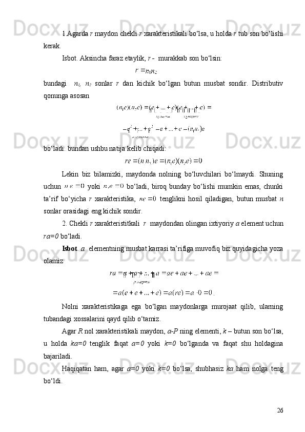 1.Agarda  r  maydon chekli  r  xarakteristikali bo‘lsa, u holda  r  tub son bo‘lishi
kerak.
Isbot. Aksincha faraz etaylik,  r -   mur a kkab son bo‘lsin:
bundagi     n
1 ,   n
2   sonlar   r   dan   kichik   bo‘lgan   butun   musbat   sondir.   Distributiv
qonunga asosan
bo‘ladi. bundan ushbu natija kelib chiqadi:
Lekin   biz   bilamizki,   maydonda   nolning   bo‘luvchilari   bo‘lmaydi.   Shuning
uchun     yoki     bo‘ladi,   biroq   bunday   bo‘lishi   mumkin   emas,   chunki
ta’rif   bo‘yicha   r   xarakteristika,     tenglikni   hosil   qiladigan,   butun   musbat   n
sonlar orasidagi eng kichik sondir.
2. C h ekli  r  xarakteristitkali    r     maydondan olingan ixtiyoriy  a  element uchun
ra=0  bo‘ladi.
Isbot .  a   elementning musbat karrasi ta’rifiga muvofiq biz quyidagicha yoza
olamiz
.
Nolni   xarakteristikaga   ega   bo‘lgan   maydonlarga   murojaat   qilib,   ularning
tubandagi xossalarini qayd qilib o‘tamiz.
Agar  R  nol xarakteristikali maydon,  a-P  ning elementi,  k –  butun son bo‘lsa,
u   holda   ka=0   tenglik   faqat   a=0   yoki   k=0   bo‘lganda   va   faqat   shu   holdagina
bajariladi.
Haqiqatan   ham,   agar   a=0   yoki   k=0   bo‘lsa,   shubhasiz   ka   ham   nolga   teng
bo‘ldi.
26 