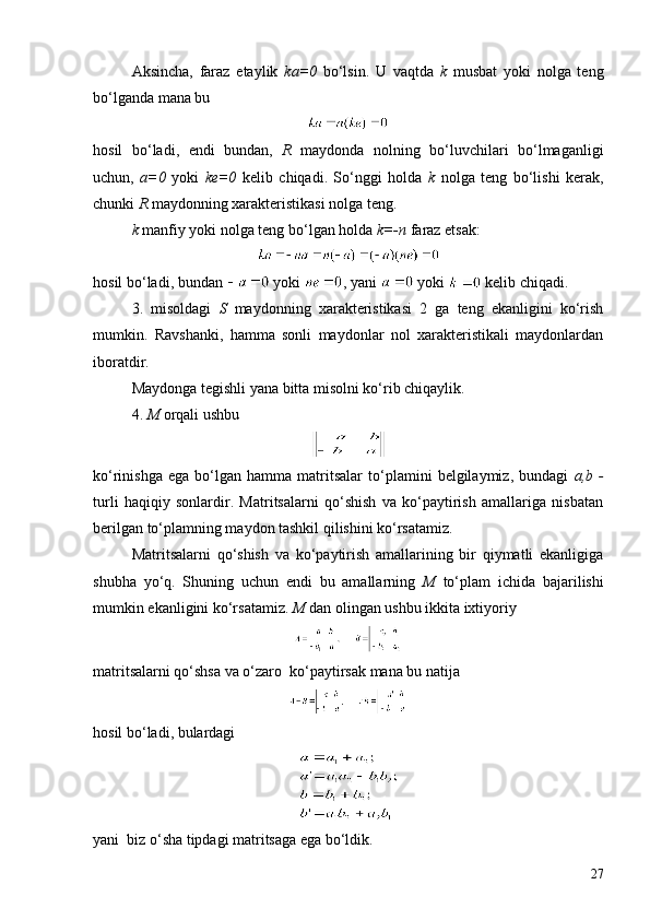 Aksincha,   faraz   etaylik   ka=0   bo‘lsin.   U   vaqtda   k   musbat   yoki   nolga   teng
bo‘lganda mana bu
hosil   bo‘ladi,   endi   bundan,   R   maydonda   nolning   bo‘luvchilari   bo‘lmaganligi
uchun,   a=0   yoki   ke=0   kelib   chiqadi.   So‘nggi   holda   k   nolga   teng   bo‘lishi   kerak,
chunki  R  maydonning xarakteristikasi nolga teng.
k  manfiy yoki nolga teng bo‘lgan holda  k=-n  faraz etsak:
hosil bo‘ladi, bundan   yoki  , yani   yoki   kelib chiqadi.
3 .   misoldagi   S   maydonning   xarakteristikasi   2   ga   teng   ekanligini   ko‘rish
mumkin.   Ravshanki,   hamma   sonli   maydonlar   nol   xarakteristikali   maydonlardan
iboratdir.
Maydonga tegishli yana bitta misolni ko‘rib chiqaylik.
4.  M  orqali ushbu
ko‘rinishga   ega   bo‘lgan   hamma   matritsalar   to‘plamini   belgilaymiz,  bundagi   a,b  -
turli   haqiqiy   sonlardir.   Matritsalarni   qo‘shish   va   ko‘paytirish   amallariga   nisbatan
berilgan to‘plamning maydon tashkil qilishini ko‘rsatamiz.
Matritsalarni   qo‘shish   va   ko‘paytirish   amallarining   bir   qiymatli   ekanligiga
shubha   yo‘q.   Shuning   uchun   endi   bu   amallarning   M   to‘plam   ichida   bajarilishi
mumkin ekanligini ko‘rsatamiz.  M  dan olingan ushbu ikkita ixtiyoriy
matritsalarni qo‘shsa va o‘zaro  ko‘paytirsak mana bu natija
hosil bo‘ladi, bulardagi
yani  biz o‘sha tipdagi matritsaga ega bo‘ldik.
27 