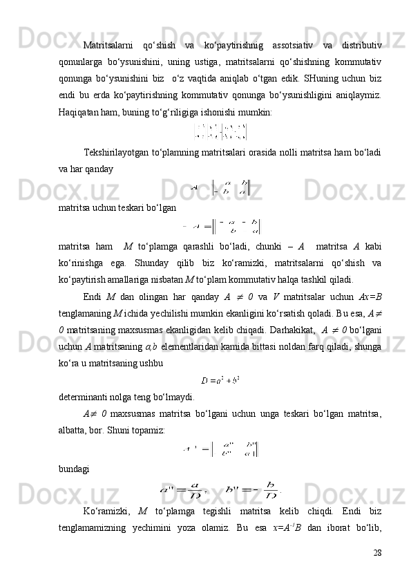 Matritsalarni   qo‘shish   va   ko‘paytirishnig   assotsiativ   va   distributiv
qonunlarga   bo‘ysunishini,   uning   ustiga,   matritsalarni   qo‘shishning   kommutativ
qonunga   bo‘ysunishini   biz     o‘z   vaqtida   aniqlab   o‘tgan   edik.   SHuning   uchun   biz
endi   bu   erda   ko‘paytirishning   kommutativ   qonunga   bo‘ysunishligini   aniqlaymiz.
Haqiqatan ham, buning to‘g‘riligiga ishonishi mumkin:
Tekshirilayotgan to‘plamning matritsalari orasida nolli matritsa ham bo‘ladi
va har   qanday
matritsa uchun teskari bo‘lgan
matritsa   ham     M   to‘plamga   qarashli   bo‘ladi,   chunki   –   A     matritsa   A   kabi
ko‘rinishga   ega.   S h unday   qilib   biz   ko‘ramizki,   matritsalarni   qo‘shish   va
ko‘paytirish amallariga nisbatan  M  to‘plam kommutativ halqa tashkil qiladi.
Endi   M   dan   olingan   har   qanday   A  ¹   0   va   V   matritsa l ar   uchun   Ax=B
tenglamaning  M  ichida  y echilishi mumkin ekanligini ko‘rsatish qoladi. Bu esa,  A	
¹
0   matritsaning maxsusmas ekanligidan kelib chiqadi. Darhakikat,    A  	
¹   0   bo‘lgani
uchun   A   matritsaning   a,b   elementlaridan kamida bittasi noldan farq qiladi, shunga
ko‘ra u matritsaning ushbu
determinanti nolga teng bo‘lmaydi.
A	
¹   0   maxsusmas   matritsa   bo‘lgani   uchun   unga   teskari   bo‘lgan   matritsa,
albatta, bor. S h uni topamiz:
bundagi 
.
Ko‘ramizki,   M   to‘plamga   tegishli   matritsa   kelib   chiqdi.   Endi   biz
tenglamamizning   y echimini   yoza   olamiz.   Bu   esa   x=A -1
B   dan   iborat   bo‘lib,
28 