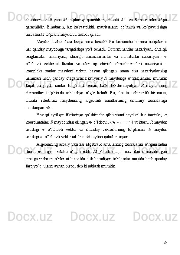 shubhasiz,   A -1
B   yana   M   to‘plamga qarashlidir,  chunki   A -1    
  va   B   matritsalar   M   ga
qarashlidir.   Binobarin,   biz   ko‘rsatdikki,   matritsalarni   qo‘shish   va   ko‘paytirishga
nisbatan  M  to‘plam maydonni tashkil qiladi.
Maydon   tushunchasi   bizga   nima   beradi?   Bu   tushuncha   hamma   natijalarini
har  qanday maydonga tarqatishga yo‘l  ochadi. Determinantlar  nazariyasi, chiziqli
tenglamalar   nazariyasi,   chiziqli   almashtirmalar   va   matritsalar   nazariyasi,   n-
o‘lchovli   vektorial   fazolar   va   ularning   chiziqli   almashtirmalari   nazariyasi   –
kompleks   sonlar   maydoni   uchun   bayon   qilingan   mana   shu   nazariyalarning
hammasi   hech   qanday   o‘zgarishsiz   ixtiyoriy   R   maydonga   o‘tkazilishlari   mumkin
faqat   bu   joyda   sonlar   to‘g‘risida   emas,   balki   tekshirilayotgan   R   maydonning
elementlari   to‘g‘risida   so‘zlashga   to‘g‘ri  keladi.   Bu,  albatta  tushunarlik  bir   narsa,
chunki   isbotimiz   maydonning   algebraik   amallarining   umumiy   xossalariga
asoslangan edi.
Hozirgi aytilgan fikrimizga qo‘shimcha qilib shuni qayd qilib o‘tamizki,    a
i
koordinatalari  R  maydondan olingan  n-  o‘lchovli   vektorni  R  maydon
ustidagi   n-   o‘lchovli   vektor   va   shunday   vektorlarning   to‘plamini   R   maydon
ustidagi  n-  o‘lchovli vektorial fazo deb aytish qabul qilingan.
Algebraning   asosiy   vazifasi   algebraik   amallarning   xossalarini   o‘rganishdan
iborat   ekanligini   eslatib   o‘tgan   edik.   Algebraik   nuqtai   nazardan   o‘rnashtirilgan
amalga nisbatan o‘zlarini bir xilda olib boradigan to‘plamlar orasida hech qanday
farq yo‘q, ularni aynan bir xil deb hisoblash mumkin.
29 