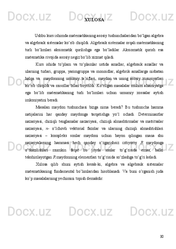 XULOSA
          Ushbu kurs ishimda matematikaning asosiy tushunchalaridan b o‘ lgan algebra
va algebraik sistemalar  ko‘rib chiqildi. Algebraik s istemalar  orqali matematikaning
turli   bo‘limlari   aksiomatik   qurilishga   ega   bo‘ladilar.   Aksiomatik   qurish   esa
matematika rivojida asosiy negiz bo‘lib xizmat qiladi. 
Kurs   ishida   to‘plam   va   to‘plamlar   ustida   amallar,   algebraik   amallar   va
ularning   turlari,   gruppa,   yarimgruppa   va   monoid lar,   a lgebrik   amallarga   nisbatan
halqa   va     maydonning   umumiy   ta’riflari,   m aydon   va   uning   asosiy   xususiyatlari
ko‘rib chiqildi va misollar bilan boyitildi. Ko‘rilgan masalalar muhim ahamiyatga
ega   bo‘lib   matematikaning   turli   bo‘limlari   uchun   umumiy   xossalar   aytish
imkoniyatini beradi. 
Masalan   m aydon   tushunchasi   bizga   nima   beradi?   Bu   tushuncha   hamma
natijalarini   har   qanday   maydonga   tarqatishga   yo‘l   ochadi.   Determinantlar
nazariyasi,   chiziqli   tenglamalar   nazariyasi,   chiziqli   almashtirmalar   va   matritsalar
nazariyasi,   n-   o‘lchovli   vektorial   fazolar   va   ularning   chiziqli   almashtishlari
nazariyasi   –   kompleks   sonlar   maydoni   uchun   bayon   qilingan   mana   shu
nazariyalarning   hammasi   hech   qanday   o‘zgarishsiz   ixtiyoriy   R   maydonga
o‘tkazilishlari   mumkin   faqat   bu   joyda   sonlar   to‘g‘risida   emas,   balki
tekshirilayotgan  R  maydonning elementlari to‘g‘risida so‘zlashga to‘g‘ri keladi.
Xulosa   qilib   shuni   aytish   kerak-ki,   algebra   va   algebraik   sistemalar
matematikaning   fundamental   bo’limlaridan   hisoblanadi.   Va   buni   o’rganish   juda
ko’p masalalarning yechimini topish demakdir.
30 