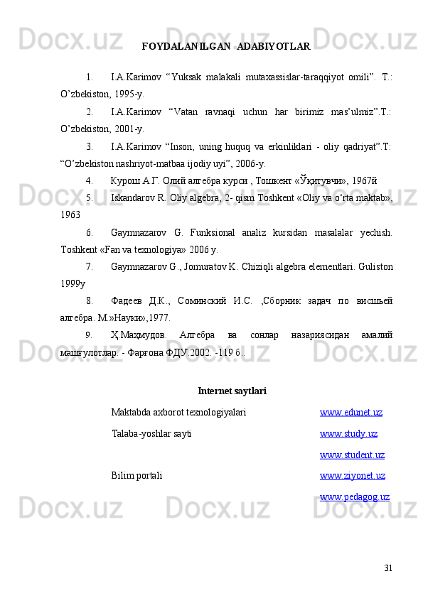 FOYDALANILGAN  ADABIYOTLAR
1. I.A . Karimоv   “ Yuksak   malakali   mutaxassislar-tar a qqiyot   оmili ”.   T . :
O’zbekistоn, 1995 -y.
2. I.A.Karimоv   “Vatan   ravnaqi   uchun   har   birimiz   mas’ulmiz”.T.:
O’zbekistоn, 2001-y.
3. I.A.Karimоv   “Insоn,   uning   huquq   va   erkinliklari   -   оliy   qadriyat”.T:
“O’zbekistоn nashriyot-matbaa ijоdiy uyi”, 2006-y.
4. Курoш А.Г. Oлий алгeбра курси , Тoшкeнт «Ўқитувчи», 1967й
5. Iskandarov R. Oliy algebra,  2 - qism Toshkent «Oliy va  o‘r ta maktab»,
1963
6. Gaymnazarov   G .   Funk s ional   analiz   kursidan   masalalar   y echish.
Toshkent «Fan va texnologiya» 2006 y .
7. Gaymnazar o v   G .,  J o murat o v   K .  C hiziqli   alg e bra   el e m e ntlari .  Gulist o n
1999 y
8. Фад ee в   Д . К .,   С o минский   И . С .   , Сб o рник   задач   п o   в и сш ь е й
алг e бра .  М .» Нау к и »,1977.
9. Ҳ.Маҳмудов.   Алгебра   ва   сонлар   назариясидан   амалий
машғулотлар. - Фарғона ФДУ.2002. -119 б ..
Internet saytlari
Maktabda axborot texnologiyalari www.edunet.uz
Talaba-yoshlar sayti www    .   study    .   uz   
www    .   student    .   uz   
Bilim portali www    .   ziyonet    .   uz   
www    .   pedagog    .   uz   
 
31 