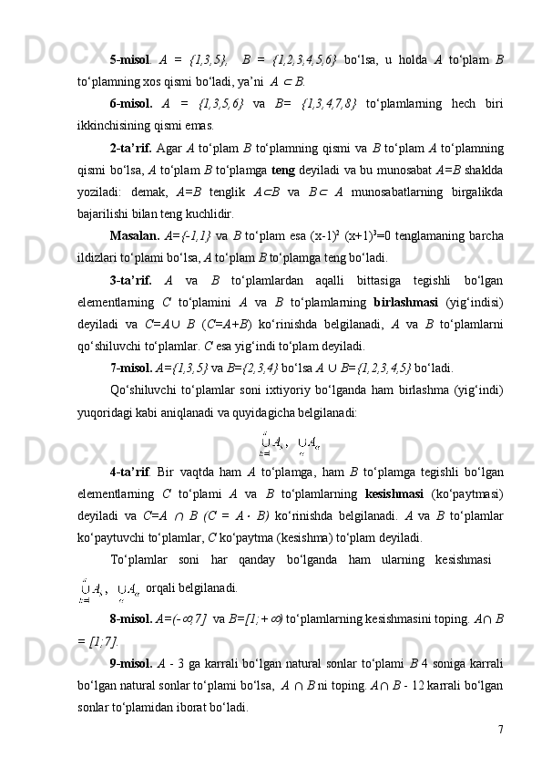 5 -misol .   A   =   {1,3,5},     B   =   {1,2,3,4,5,6}   bo‘lsa,   u   holda   A   to‘plam   B
to‘plamning xos qismi bo‘ladi, ya’ni   A Ì  B .
6 -misol.   A   =   {1,3,5,6}   va   B=   {1,3,4,7,8}   to‘plamlarning   hech   biri
ikkinchisining qismi emas.
2-ta’rif.   Agar   A   to‘plam   B   to‘plamning   qismi   va   B   to‘plam   A   to‘plamning
qismi bo‘lsa,   A   to‘plam   B   to‘plamga   teng   deyiladi va bu munosabat   A=B   shaklda
yoziladi:   demak,   A=B   tenglik   A	
Ì B   va   B	Ì   A   munosabatlarning   birgalikda
bajarilishi bilan teng kuchlidir.
Masalan.   A={-1,1}   va   B   to‘plam   esa   (x-1) 2
  (x+1) 3
=0   tenglamaning   barcha
ildizlari to‘plami bo‘lsa,  A  to‘plam  B  to‘plamga teng bo‘ladi.
3-ta’rif.   A   va   B   to‘plamlardan   aqalli   bittasiga   tegishli   bo‘lgan
elementlarning   C   to‘plamini   A   va   B   to‘plamlarning   birlashmasi   (yig‘indisi)
deyiladi   va   C=A È   B   ( C=A+B )   ko‘rinishda   belgilanadi,   A   va   B   to‘plamlarni
qo‘shiluvchi to‘plamlar.  C  esa yig‘indi to‘plam deyiladi.
7 -misol.   A={1,3,5}  va  B={2,3,4}  bo‘lsa  A   È  B={1,2,3,4,5}  bo‘ladi.
Qo‘shiluvchi   to‘plamlar   soni   ixtiyoriy   bo‘lganda   ham   birlashma   (yig‘indi)
yuqoridagi kabi aniqlanadi va quyidagicha belgilanadi:
4-ta’rif .   Bir   vaqtda   ham   A   to‘plamga,   ham   B   to‘plamga   tegishli   bo‘lgan
elementlarning   C   to‘plami   A   va   B   to‘plamlarning   kesishmasi   (ko‘paytmasi)
deyiladi   va   C=A  	
Ç   B   (C   =   A	×   B)   ko‘rinishda   belgilanadi.   A   va   B   to‘plamlar
ko‘paytuvchi to‘plamlar,  C  ko‘paytma (kesishma) to‘plam deyiladi.
To‘plamlar   soni   har   qanday   bo‘lganda   ham   ularning   kesishmasi  
  orqali belgilanadi.
8 -misol.  A=(-	
¥ ;7]   va  B=[1;+	¥ )  to‘plamlarning kesishmasini toping.  A Ç  B
= [1;7].
9 -misol.   A   - 3 ga karrali bo‘lgan natural  sonlar to‘plami   B   4   soni ga karrali
bo‘lgan natural sonlar to‘plami bo‘lsa,   A   Ç  B  ni toping.  A Ç  B  - 12 karrali bo‘lgan
sonlar to‘plamidan iborat bo‘ladi.
7 