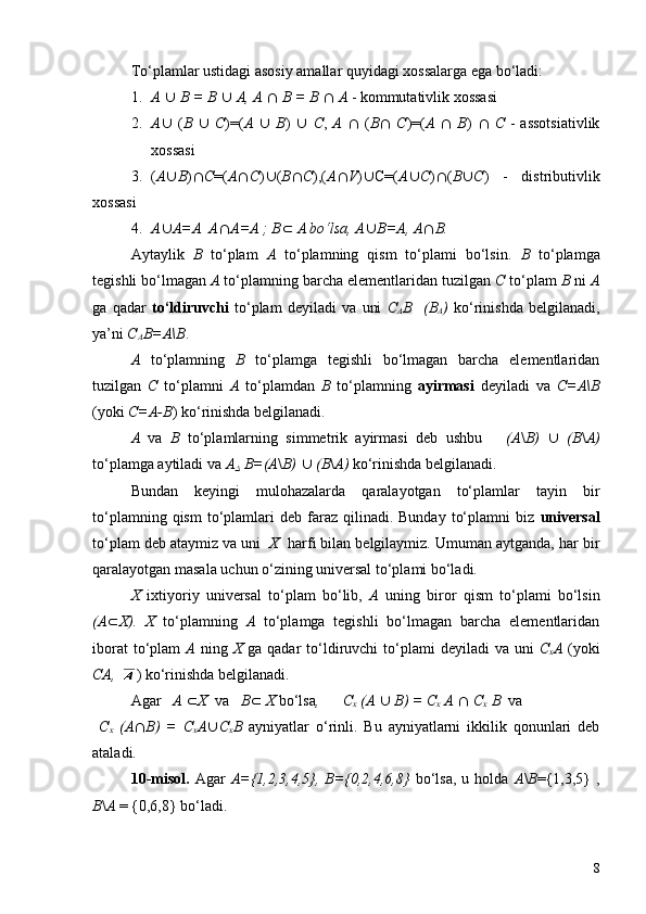 To‘plamlar ustidagi asosiy amallar quyidagi xossalarga ega bo‘ladi:
1. A   È   B = B   È   A, A   Ç   B   =   B   Ç   A  - kommutativlik xossasi
2. A È   ( B   È   C )=( A   È   B )   È   C ,   A   Ç   ( B Ç   C )=( A   Ç   B )   Ç   C   -  assotsiativlik
xossasi
3. ( A È B ) Ç C =( A Ç C ) È ( B Ç C ),( A Ç V ) È C=( A È C ) Ç ( B È C )   -   distributivlik
xossasi
4. A È A=A  A Ç A=A ; B Ì   A bo‘lsa, A È B=A, A Ç B.
Aytaylik   B   to‘plam   A   to‘plamning   qism   to‘plami   bo‘lsin.   B   to‘plamga
tegishli bo‘lmagan  A  to‘plamning barcha elementlaridan tuzilgan  C  to‘plam  B  ni  A
ga   qadar   to‘ldiruvchi   to‘plam   deyiladi   va   uni   C
A B     (B
A )   ko‘rinishda   belgilanadi,
ya’ni  C
A B=A\B .
A   to‘plamning   B   to‘plamga   tegishli   bo‘lmagan   barcha   elementlaridan
tuzilgan   C   to‘plamni   A   to‘plamdan   B   to‘plamning   ayirmasi   deyiladi   va   C=A\B
(yoki  C=A-B ) ko‘rinishda belgilanadi.
A   va   B   to‘plamlarning   simmetrik   ayirmasi   deb   ushbu       (A \ B)   È   (B \ A)
to‘plamga aytiladi va  AD  B=(A \ B)   È   (B \ A)  ko‘rinishda belgilanadi.
Bundan   keyingi   mulohazalarda   qaralayotgan   to‘plamlar   tayin   bir
to‘plamning  qism   to‘plamlari   deb  faraz  qilinadi.  Bunday   to‘plamni  biz   universal
to‘plam deb ataymiz va uni   X   harfi bilan belgilaymiz. Umuman aytganda, har bir
qaralayotgan masala uchun o‘zining universal to‘plami bo‘ladi.
X   ixtiyoriy   universal   to‘plam   bo‘lib,   A   uning   biror   qism   to‘plami   bo‘lsin
(A Ì X).   X   to‘plamning   A   to‘plamga   tegishli   bo‘lmagan   barcha   elementlaridan
iborat   to‘plam   A   ning   X   ga  qadar   to‘ldiruvchi   to‘plami  deyiladi   va uni   C
x A   (yoki
CA,   ) ko‘rinishda belgilanadi.
Agar    A  Ì X   va    B Ì  X  bo‘lsa ,      C
x  (A   È   B) = C
x  A   Ç   C
x  B   va 
  C
x   (A Ç B)   =   C
x A È C
x B   ayniyatlar   o‘rinli.   Bu   ayniyatlarni   ikkilik   qonunlari   deb
ataladi.
10- misol.   Agar   A={1,2,3,4,5},  B={0,2,4,6,8}   bo‘lsa,   u  holda   A \ B ={1,3,5}   ,
B \ A  = {0,6,8} bo‘ladi.
8 