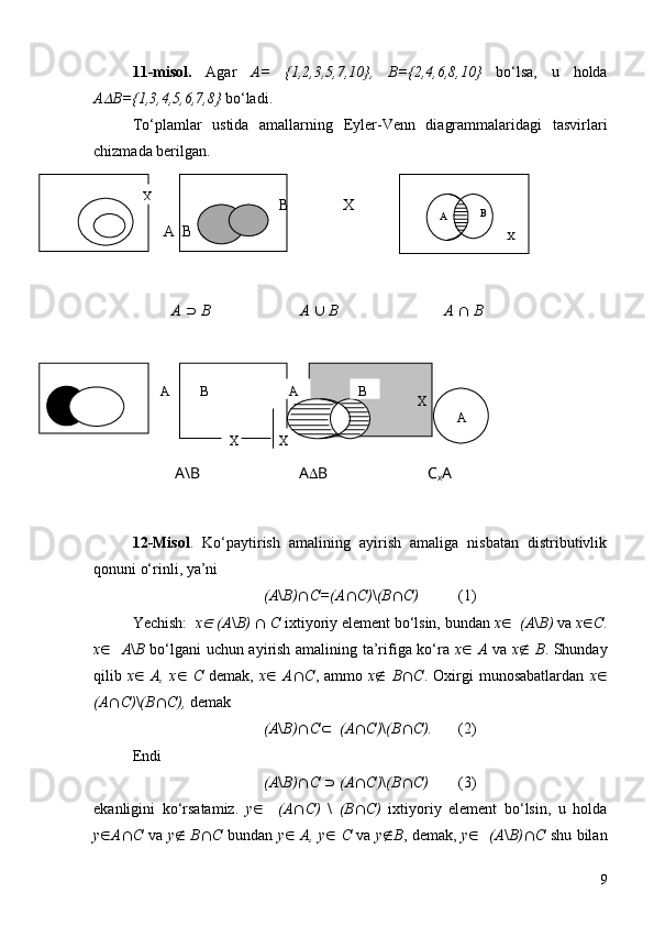 11 -misol.   Agar   A=   {1,2,3,5,7,10},   B={2,4,6,8,10}   bo‘lsa,   u   holda
AD B={1,3,4,5,6,7,8}  bo‘ladi.
To‘plamlar   ustida   amallarning   Eyler-Venn   diagrammalaridagi   tasvirlari
chizmada berilgan.
                                      B              X                                                               
        A  B                                                                      
A   É   B     A   È   B A   Ç   B
                       
12 -Misol .   Ko‘paytirish   amalining   ayirish   amaliga   nisbatan   distributivlik
qonuni o‘rinli, ya’ni 
(A \ B) Ç C=(A Ç C) \ (B Ç C)       (1)
Yechish:    x	
Î   (A \ B)   Ç   C  ixtiyoriy element bo‘lsin, bundan  x Î    (A \ B)  va  x Î C .
x Î     A \ B   bo‘lgani uchun ayirish amalining ta’rifiga ko‘ra   x Î   A   va   x Ï   B . Shunday
qilib   x Î   A,   x Î   C   demak,   x Î   A Ç C ,   ammo   x Ï   B Ç C .   Oxirgi   munosabatlardan   x Î
(A Ç C) \ (B Ç C),  demak 
(A \ B) Ç C Ì     (A Ç C) \ (B Ç C).   (2)
Endi
(A \ B) Ç C   É   (A Ç C) \ (B Ç C) (3)
ekanligini   ko‘rsatamiz.   y Î     (A Ç C)   \   (B Ç C)   ixtiyoriy   element   bo‘lsin,   u   holda
y Î A Ç C   va   y Ï   B Ç C   bundan   y Î   A, y Î   C   va   y Ï B , demak,   y Î     (A \ B) Ç C   shu bilanА В
ХА В
Х Х
А
A \ B A D B C
x A
9Х
А В
Х 