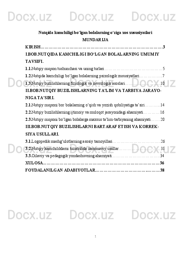 Nutqida kamchiligi bo‘lgan bolalarning o‘ziga xos xususiyatlari
MUNDARIJA
KIRISH…………………………………………………………………………….3
I.BOB.NUTQIDA KAMCHILIGI BO‘LGAN BOLALARNING UMUMIY 
TAVSIFI.
1.1. Nutqiy nuqson tushunchasi va uning turlari……………………………………5
1.2. Nutqida kamchiligi bo‘lgan bolalarning psixologik xususiyatlari……………..7
1.3. Nutqiy buzilishlarning fiziologik va nevrologik asoslari……………………..10
II.BOB.NUTQIY BUZILISHLARNING TA’LIM VA TARBIYA JARAYO-
NIGA TA’SIRI.
2.1. Nutqiy nuqsoni bor bolalarning o‘qish va yozish qobiliyatiga ta’siri………...14
2.2. Nutqiy buzilishlarning ijtimoiy va muloqot jarayonidagi ahamiyati…………16
2.3. Nutqiy nuqsoni bo‘lgan bolalarga maxsus ta’lim-tarbiyaning ahamiyati…….20
III.BOB. NUTQIY BUZILISHLARNI BARTARAF ETISH VA KORREK-
SIYA USULLARI.
3.1. Logopedik mashg‘ulotlarning asosiy tamoyillari……………………………..26
3.2. Nutqiy kamchiliklarni tuzatishda zamonaviy usullar…………………………31
3.3. Oilaviy va pedagogik yondashuvning ahamiyati……………………………..34
XULOSA…………………………………………………………………………36
FOYDALANILGAN ADABIYOTLAR………………………………..………38
1