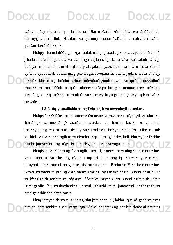uchun   qulay   sharoitlar   yaratish   zarur.   Ular   o’zlarini   erkin   ifoda   eta   olishlari,   o’z
his-tuyg’ularini   ifoda   etishlari   va   ijtimoiy   munosabatlarni   o’rnatishlari   uchun
yordam berilishi kerak.
Nutqiy   kamchiliklarga   ega   bolalarning   psixologik   xususiyatlari   ko’plab
jihatlarni o’z ichiga oladi va ularning rivojlanishiga katta ta’sir ko’rsatadi. O’ziga
bo’lgan   ishonchni   oshirish,   ijtimoiy   aloqalarni   yaxshilash   va   o’zini   ifoda   etishni
qo’llab-quvvatlash   bolalarning   psixologik   rivojlanishi   uchun   juda   muhim.   Nutqiy
kamchiliklarga   ega   bolalar   uchun   individual   yondashuvlar   va   qo’llab-quvvatlash
mexanizmlarini   ishlab   chiqish,   ularning   o’ziga   bo’lgan   ishonchlarini   oshirish,
psixologik   barqarorlikni   ta’minlash   va   ijtimoiy   hayotga   integratsiya   qilish   uchun
zarurdir.
1.3.Nutqiy buzilishlarning fiziologik va nevrologik asoslari.
Nutqiy buzilishlar inson kommunikatsiyasida muhim rol o'ynaydi va ularning
fiziologik   va   nevrologik   asoslari   murakkab   bir   tizimni   tashkil   etadi.   Nutq,
insoniyatning   eng  muhim   ijtimoiy   va  psixologik   faoliyatlaridan   biri   sifatida,  turli
xil biologik va nevrologik mexanizmlar orqali amalga oshiriladi. Nutqiy buzilishlar
esa bu jarayonlarning to'g'ri ishlamasligi natijasida yuzaga keladi.
Nutqiy buzilishlarning fiziologik asoslari, asosan,  miyaning nutq markazlari,
vokal   apparat   va   ularning   o'zaro   aloqalari   bilan   bog'liq.   Inson   miyasida   nutq
jarayoni   uchun  mas'ul  bo'lgan   asosiy   markazlar   —  Broka  va  Vernike  markazlari.
Broka maydoni miyaning chap yarim sharida joylashgan bo'lib, nutqni hosil qilish
va ifodalashda  muhim  rol o'ynaydi. Vernike maydoni esa nutqni tushunish  uchun
javobgardir.   Bu   markazlarning   normal   ishlashi   nutq   jarayonini   boshqarish   va
amalga oshirish uchun zarur.
Nutq jarayonida vokal apparat, shu jumladan, til, lablar, qizilo'ngach va ovoz
simlari   ham   muhim   ahamiyatga   ega.   Vokal   apparatning   har   bir   elementi   o'zining
10 