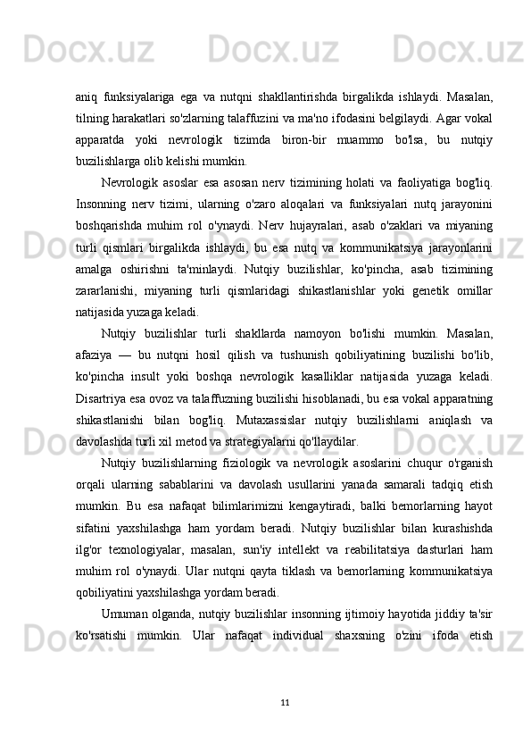 aniq   funksiyalariga   ega   va   nutqni   shakllantirishda   birgalikda   ishlaydi.   Masalan,
tilning harakatlari so'zlarning talaffuzini va ma'no ifodasini belgilaydi. Agar vokal
apparatda   yoki   nevrologik   tizimda   biron-bir   muammo   bo'lsa,   bu   nutqiy
buzilishlarga olib kelishi mumkin.
Nevrologik   asoslar   esa   asosan   nerv   tizimining   holati   va   faoliyatiga   bog'liq.
Insonning   nerv   tizimi,   ularning   o'zaro   aloqalari   va   funksiyalari   nutq   jarayonini
boshqarishda   muhim   rol   o'ynaydi.   Nerv   hujayralari,   asab   o'zaklari   va   miyaning
turli   qismlari   birgalikda   ishlaydi,   bu   esa   nutq   va   kommunikatsiya   jarayonlarini
amalga   oshirishni   ta'minlaydi.   Nutqiy   buzilishlar,   ko'pincha,   asab   tizimining
zararlanishi,   miyaning   turli   qismlaridagi   shikastlanishlar   yoki   genetik   omillar
natijasida yuzaga keladi.
Nutqiy   buzilishlar   turli   shakllarda   namoyon   bo'lishi   mumkin.   Masalan,
afaziya   —   bu   nutqni   hosil   qilish   va   tushunish   qobiliyatining   buzilishi   bo'lib,
ko'pincha   insult   yoki   boshqa   nevrologik   kasalliklar   natijasida   yuzaga   keladi.
Disartriya esa ovoz va talaffuzning buzilishi hisoblanadi, bu esa vokal apparatning
shikastlanishi   bilan   bog'liq.   Mutaxassislar   nutqiy   buzilishlarni   aniqlash   va
davolashda turli xil metod va strategiyalarni qo'llaydilar.
Nutqiy   buzilishlarning   fiziologik   va   nevrologik   asoslarini   chuqur   o'rganish
orqali   ularning   sabablarini   va   davolash   usullarini   yanada   samarali   tadqiq   etish
mumkin.   Bu   esa   nafaqat   bilimlarimizni   kengaytiradi,   balki   bemorlarning   hayot
sifatini   yaxshilashga   ham   yordam   beradi.   Nutqiy   buzilishlar   bilan   kurashishda
ilg'or   texnologiyalar,   masalan,   sun'iy   intellekt   va   reabilitatsiya   dasturlari   ham
muhim   rol   o'ynaydi.   Ular   nutqni   qayta   tiklash   va   bemorlarning   kommunikatsiya
qobiliyatini yaxshilashga yordam beradi.
Umuman olganda, nutqiy buzilishlar insonning ijtimoiy hayotida jiddiy ta'sir
ko'rsatishi   mumkin.   Ular   nafaqat   individual   shaxsning   o'zini   ifoda   etish
11 