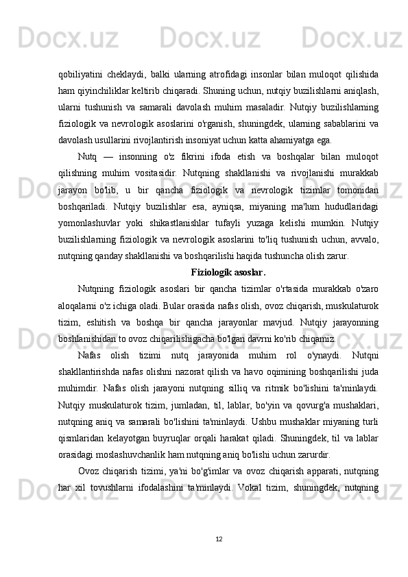 qobiliyatini   cheklaydi,   balki   ularning   atrofidagi   insonlar   bilan   muloqot   qilishida
ham qiyinchiliklar keltirib chiqaradi. Shuning uchun, nutqiy buzilishlarni aniqlash,
ularni   tushunish   va   samarali   davolash   muhim   masaladir.   Nutqiy   buzilishlarning
fiziologik   va   nevrologik   asoslarini   o'rganish,   shuningdek,   ularning   sabablarini   va
davolash usullarini rivojlantirish insoniyat uchun katta ahamiyatga ega.
Nutq   —   insonning   o'z   fikrini   ifoda   etish   va   boshqalar   bilan   muloqot
qilishning   muhim   vositasidir.   Nutqning   shakllanishi   va   rivojlanishi   murakkab
jarayon   bo'lib,   u   bir   qancha   fiziologik   va   nevrologik   tizimlar   tomonidan
boshqariladi.   Nutqiy   buzilishlar   esa,   ayniqsa,   miyaning   ma'lum   hududlaridagi
yomonlashuvlar   yoki   shikastlanishlar   tufayli   yuzaga   kelishi   mumkin.   Nutqiy
buzilishlarning   fiziologik   va   nevrologik   asoslarini   to'liq   tushunish   uchun,   avvalo,
nutqning qanday shakllanishi va boshqarilishi haqida tushuncha olish zarur.
Fiziologik asoslar.
Nutqning   fiziologik   asoslari   bir   qancha   tizimlar   o'rtasida   murakkab   o'zaro
aloqalarni o'z ichiga oladi. Bular orasida nafas olish, ovoz chiqarish, muskulaturok
tizim,   eshitish   va   boshqa   bir   qancha   jarayonlar   mavjud.   Nutqiy   jarayonning
boshlanishidan to ovoz chiqarilishigacha bo'lgan davrni ko'rib chiqamiz.
Nafas   olish   tizimi   nutq   jarayonida   muhim   rol   o'ynaydi.   Nutqni
shakllantirishda  nafas  olishni   nazorat  qilish  va  havo oqimining boshqarilishi  juda
muhimdir.   Nafas   olish   jarayoni   nutqning   silliq   va   ritmik   bo'lishini   ta'minlaydi.
Nutqiy   muskulaturok   tizim,   jumladan,   til,   lablar,   bo'yin   va   qovurg'a   mushaklari,
nutqning aniq  va samarali  bo'lishini  ta'minlaydi.  Ushbu  mushaklar   miyaning  turli
qismlaridan   kelayotgan   buyruqlar   orqali   harakat   qiladi.   Shuningdek,   til   va   lablar
orasidagi moslashuvchanlik ham nutqning aniq bo'lishi uchun zarurdir.
Ovoz   chiqarish   tizimi,   ya'ni   bo'g'imlar   va   ovoz   chiqarish   apparati,   nutqning
har   xil   tovushlarni   ifodalashini   ta'minlaydi.   Vokal   tizim,   shuningdek,   nutqning
12 