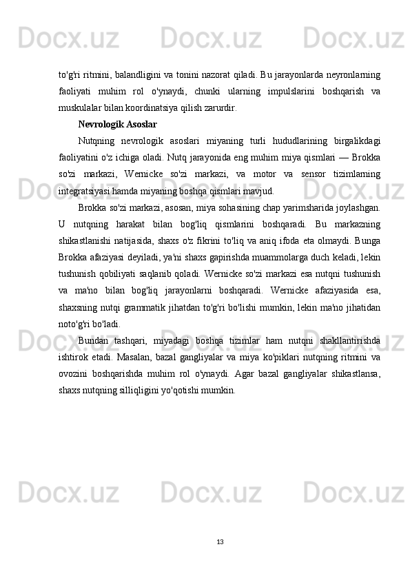 to'g'ri ritmini, balandligini va tonini nazorat qiladi. Bu jarayonlarda neyronlarning
faoliyati   muhim   rol   o'ynaydi,   chunki   ularning   impulslarini   boshqarish   va
muskulalar bilan koordinatsiya qilish zarurdir.
Nevrologik Asoslar
Nutqning   nevrologik   asoslari   miyaning   turli   hududlarining   birgalikdagi
faoliyatini o'z ichiga oladi. Nutq jarayonida eng muhim miya qismlari — Brokka
so'zi   markazi,   Wernicke   so'zi   markazi,   va   motor   va   sensor   tizimlarning
integratsiyasi hamda miyaning boshqa qismlari mavjud.
Brokka so'zi markazi, asosan, miya sohasining chap yarimsharida joylashgan.
U   nutqning   harakat   bilan   bog'liq   qismlarini   boshqaradi.   Bu   markazning
shikastlanishi   natijasida,   shaxs   o'z  fikrini   to'liq  va   aniq   ifoda   eta   olmaydi.   Bunga
Brokka afaziyasi deyiladi, ya'ni shaxs gapirishda muammolarga duch keladi, lekin
tushunish qobiliyati  saqlanib  qoladi. Wernicke so'zi  markazi esa nutqni tushunish
va   ma'no   bilan   bog'liq   jarayonlarni   boshqaradi.   Wernicke   afaziyasida   esa,
shaxsning  nutqi  grammatik jihatdan to'g'ri  bo'lishi  mumkin, lekin ma'no jihatidan
noto'g'ri bo'ladi.
Bundan   tashqari,   miyadagi   boshqa   tizimlar   ham   nutqni   shakllantirishda
ishtirok   etadi.   Masalan,   bazal   gangliyalar   va   miya   ko'piklari   nutqning   ritmini   va
ovozini   boshqarishda   muhim   rol   o'ynaydi.   Agar   bazal   gangliyalar   shikastlansa,
shaxs nutqning silliqligini yo'qotishi mumkin.
13 