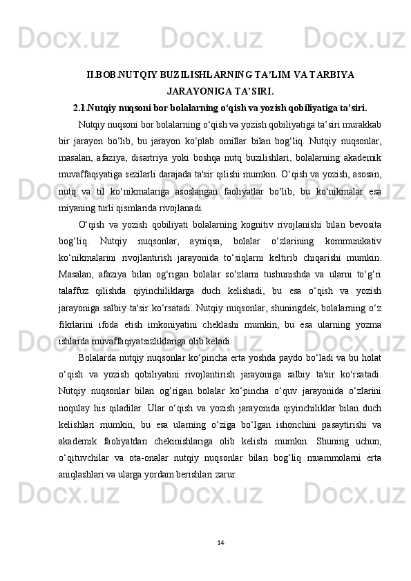 II.BOB.NUTQIY BUZILISHLARNING TA’LIM VA TARBIYA
JARAYONIGA TA’SIRI.
2.1.Nutqiy nuqsoni bor bolalarning o‘qish va yozish qobiliyatiga ta’siri.
Nutqiy nuqsoni bor bolalarning o‘qish va yozish qobiliyatiga ta’siri murakkab
bir   jarayon   bo‘lib,   bu   jarayon   ko‘plab   omillar   bilan   bog‘liq.   Nutqiy   nuqsonlar,
masalan,   afaziya,   disartriya   yoki   boshqa   nutq   buzilishlari,   bolalarning   akademik
muvaffaqiyatiga sezilarli darajada ta'sir qilishi mumkin. O‘qish va yozish, asosan,
nutq   va   til   ko‘nikmalariga   asoslangan   faoliyatlar   bo‘lib,   bu   ko‘nikmalar   esa
miyaning turli qismlarida rivojlanadi.
O‘qish   va   yozish   qobiliyati   bolalarning   kognitiv   rivojlanishi   bilan   bevosita
bog‘liq.   Nutqiy   nuqsonlar,   ayniqsa,   bolalar   o‘zlarining   kommunikativ
ko‘nikmalarini   rivojlantirish   jarayonida   to‘siqlarni   keltirib   chiqarishi   mumkin.
Masalan,   afaziya   bilan   og‘rigan   bolalar   so‘zlarni   tushunishda   va   ularni   to‘g‘ri
talaffuz   qilishda   qiyinchiliklarga   duch   kelishadi,   bu   esa   o‘qish   va   yozish
jarayoniga   salbiy   ta'sir   ko‘rsatadi.   Nutqiy   nuqsonlar,   shuningdek,   bolalarning   o‘z
fikrlarini   ifoda   etish   imkoniyatini   cheklashi   mumkin,   bu   esa   ularning   yozma
ishlarda muvaffaqiyatsizliklariga olib keladi.
Bolalarda nutqiy nuqsonlar  ko‘pincha erta yoshda paydo bo‘ladi  va bu holat
o‘qish   va   yozish   qobiliyatini   rivojlantirish   jarayoniga   salbiy   ta'sir   ko‘rsatadi.
Nutqiy   nuqsonlar   bilan   og‘rigan   bolalar   ko‘pincha   o‘quv   jarayonida   o‘zlarini
noqulay   his   qiladilar.   Ular   o‘qish   va   yozish   jarayonida   qiyinchiliklar   bilan   duch
kelishlari   mumkin,   bu   esa   ularning   o‘ziga   bo‘lgan   ishonchini   pasaytirishi   va
akademik   faoliyatdan   chekinishlariga   olib   kelishi   mumkin.   Shuning   uchun,
o‘qituvchilar   va   ota-onalar   nutqiy   nuqsonlar   bilan   bog‘liq   muammolarni   erta
aniqlashlari va ularga yordam berishlari zarur.
14 