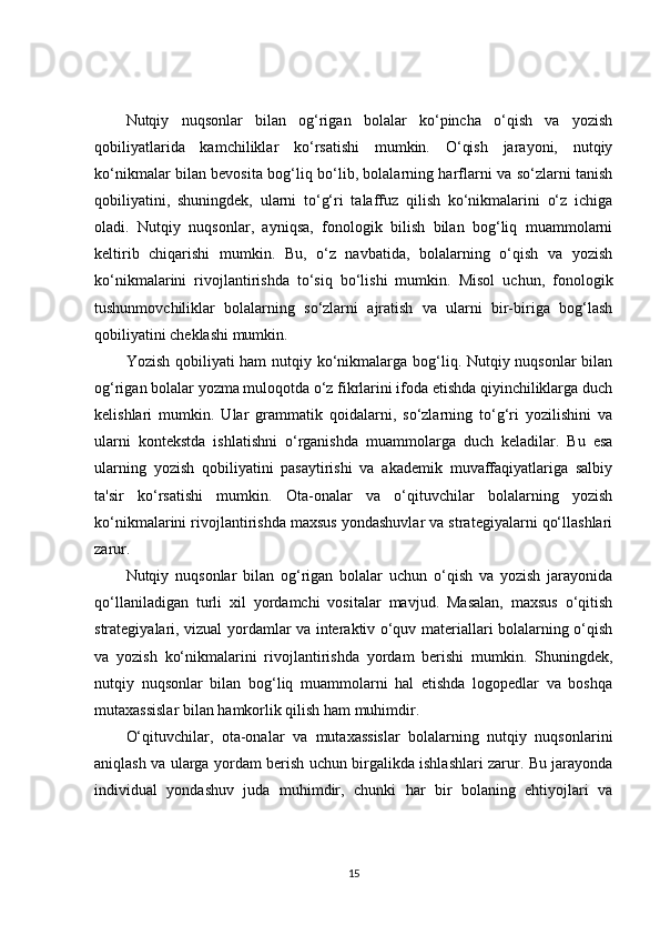 Nutqiy   nuqsonlar   bilan   og‘rigan   bolalar   ko‘pincha   o‘qish   va   yozish
qobiliyatlarida   kamchiliklar   ko‘rsatishi   mumkin.   O‘qish   jarayoni,   nutqiy
ko‘nikmalar bilan bevosita bog‘liq bo‘lib, bolalarning harflarni va so‘zlarni tanish
qobiliyatini,   shuningdek,   ularni   to‘g‘ri   talaffuz   qilish   ko‘nikmalarini   o‘z   ichiga
oladi.   Nutqiy   nuqsonlar,   ayniqsa,   fonologik   bilish   bilan   bog‘liq   muammolarni
keltirib   chiqarishi   mumkin.   Bu,   o‘z   navbatida,   bolalarning   o‘qish   va   yozish
ko‘nikmalarini   rivojlantirishda   to‘siq   bo‘lishi   mumkin.   Misol   uchun,   fonologik
tushunmovchiliklar   bolalarning   so‘zlarni   ajratish   va   ularni   bir-biriga   bog‘lash
qobiliyatini cheklashi mumkin.
Yozish qobiliyati  ham  nutqiy ko‘nikmalarga bog‘liq. Nutqiy nuqsonlar  bilan
og‘rigan bolalar yozma muloqotda o‘z fikrlarini ifoda etishda qiyinchiliklarga duch
kelishlari   mumkin.   Ular   grammatik   qoidalarni,   so‘zlarning   to‘g‘ri   yozilishini   va
ularni   kontekstda   ishlatishni   o‘rganishda   muammolarga   duch   keladilar.   Bu   esa
ularning   yozish   qobiliyatini   pasaytirishi   va   akademik   muvaffaqiyatlariga   salbiy
ta'sir   ko‘rsatishi   mumkin.   Ota-onalar   va   o‘qituvchilar   bolalarning   yozish
ko‘nikmalarini rivojlantirishda maxsus yondashuvlar va strategiyalarni qo‘llashlari
zarur.
Nutqiy   nuqsonlar   bilan   og‘rigan   bolalar   uchun   o‘qish   va   yozish   jarayonida
qo‘llaniladigan   turli   xil   yordamchi   vositalar   mavjud.   Masalan,   maxsus   o‘qitish
strategiyalari, vizual yordamlar va interaktiv o‘quv materiallari bolalarning o‘qish
va   yozish   ko‘nikmalarini   rivojlantirishda   yordam   berishi   mumkin.   Shuningdek,
nutqiy   nuqsonlar   bilan   bog‘liq   muammolarni   hal   etishda   logopedlar   va   boshqa
mutaxassislar bilan hamkorlik qilish ham muhimdir.
O‘qituvchilar,   ota-onalar   va   mutaxassislar   bolalarning   nutqiy   nuqsonlarini
aniqlash va ularga yordam berish uchun birgalikda ishlashlari zarur. Bu jarayonda
individual   yondashuv   juda   muhimdir,   chunki   har   bir   bolaning   ehtiyojlari   va
15 