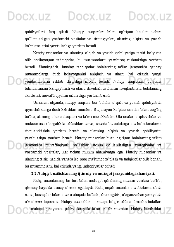 qobiliyatlari   farq   qiladi.   Nutqiy   nuqsonlar   bilan   og‘rigan   bolalar   uchun
qo‘llaniladigan   yordamchi   vositalar   va   strategiyalar,   ularning   o‘qish   va   yozish
ko‘nikmalarini yaxshilashga yordam beradi.
Nutqiy   nuqsonlar   va   ularning   o‘qish   va   yozish   qobiliyatiga   ta'siri   bo‘yicha
olib   borilayotgan   tadqiqotlar,   bu   muammolarni   yaxshiroq   tushunishga   yordam
beradi.   Shuningdek,   bunday   tadqiqotlar   bolalarning   ta'lim   jarayonida   qanday
muammolarga   duch   kelayotganini   aniqlash   va   ularni   hal   etishda   yangi
yondashuvlarni   ishlab   chiqishga   imkon   beradi.   Nutqiy   nuqsonlar   bo‘yicha
bilimlarimizni kengaytirish va ularni davolash usullarini rivojlantirish, bolalarning
akademik muvaffaqiyatini oshirishga yordam beradi.
Umuman   olganda,   nutqiy   nuqsoni   bor   bolalar   o‘qish   va   yozish   qobiliyatida
qiyinchiliklarga duch kelishlari mumkin. Bu jarayon ko‘plab omillar bilan bog‘liq
bo‘lib, ularning o‘zaro aloqalari va ta'siri murakkabdir. Ota-onalar, o‘qituvchilar va
mutaxassislar   birgalikda  ishlashlari   zarur,  chunki  bu  bolalarga o‘z  ko‘nikmalarini
rivojlantirishda   yordam   beradi   va   ularning   o‘qish   va   yozish   qobiliyatini
yaxshilashga   yordam   beradi.   Nutqiy   nuqsonlar   bilan   og‘rigan   bolalarning   ta'lim
jarayonida   muvaffaqiyatli   bo‘lishlari   uchun   qo‘llaniladigan   strategiyalar   va
yordamchi   vositalar,   ular   uchun   muhim   ahamiyatga   ega.   Nutqiy   nuqsonlar   va
ularning ta'siri haqida yanada ko‘proq ma'lumot to‘plash va tadqiqotlar olib borish,
bu muammolarni hal etishda yangi imkoniyatlar ochadi.
2.2.Nutqiy buzilishlarning ijtimoiy va muloqot jarayonidagi ahamiyati.
Nutq,   insonlarning   bir-biri   bilan   muloqot   qilishining   muhim   vositasi   bo‘lib,
ijtimoiy hayotda  asosiy  o‘rinni  egallaydi. Nutq orqali  insonlar  o‘z fikrlarini  ifoda
etadi, boshqalar bilan o‘zaro aloqada bo‘ladi, shuningdek, o‘zgaruvchan jamiyatda
o‘z o‘rnini topishadi. Nutqiy buzilishlar — nutqni to‘g‘ri ishlata olmaslik holatlari
—   muloqot   jarayonini   jiddiy   darajada   ta’sir   qilishi   mumkin.   Nutqiy   buzilishlar
16 